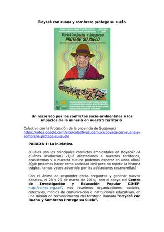 Boyacá con ruana y sombrero protege su suelo
Un recorrido por los conflictos socio-ambientales y los
impactos de la minería en nuestro territorio
Colectivo por la Protección de la provincia de Sugamuxi
https://sites.google.com/site/colectivosugamuxi/boyaca-con-ruana-y-
sombrero-protege-su-suelo
PARADA 1: La iniciativa.
¿Cuáles son los principales conflictos ambientales en Boyacá? ¿A
quiénes involucran? ¿Qué afectaciones a nuestros territorios,
ecosistemas y a nuestra cultura podemos esperar en unos años?
¿Qué podemos hacer como sociedad civil para no repetir la historia
trágica, tantas veces advertida por las poblaciones casanareñas?
Con el ánimo de responder estás preguntas y generar nuevos
debates, el 28 y 29 de marzo de 2014, con el apoyo del Centro
de Investigación y Educación Popular CINEP
http://cinep.org.co/, nos reunimos organizaciones sociales,
colectivos, medios de comunicación e instituciones educativas, en
una misión de reconocimiento del territorio llamada “Boyacá con
Ruana y Sombrero Protege su Suelo”.
 