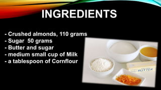 - Crushed almonds, 110 grams
- Sugar 50 grams
- Butter and sugar
- medium small cup of Milk
- a tablespoon of Cornflour
INGREDIENTS
 