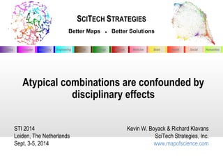SCITECH STRATEGIES 
Better Maps ● Better Solutions 
Physics Chemistry Engineering Biology Disease Medicine Computer Earth Brain Health Social Humanities 
Atypical combinations are confounded by 
disciplinary effects 
STI 2014 
Leiden, The Netherlands 
Sept. 3-5, 2014 
Kevin W. Boyack & Richard Klavans 
SciTech Strategies, Inc. 
www.mapofscience.com 
 