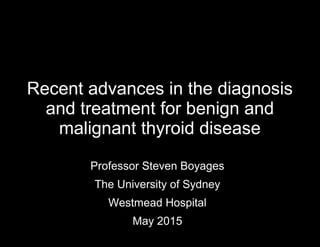Recent advances in the diagnosis
and treatment for benign and
malignant thyroid disease
Professor Steven Boyages
The University of Sydney
Westmead Hospital
May 2015
 