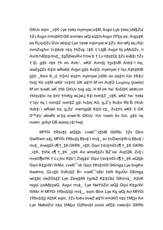 GKUv eqm _v‡K Lye †ekx myimywi jv‡M, Avgvi Lye †ekx jvM‡Zv|
†Zv Avgvi m¤ú‡K© GK evmœv wQj eq‡m Avgvi †P‡q eo, Avgv‡K
eo R¡vjv‡Zv GUv wb‡q| Lye †ewk myimywi w`‡Zv, Avi wKj wLj K‡i
nvmZvgAvi †c‡ikvb n‡q †hZvg, I‡K †`L‡jB Avgvi fq jvMv‡Zv, Ii
Avcb fvB‡qimv‡_ ‡gŠjfxevRvi†mw`b †`Lv n‡q‡Q| ‡Zv evB‡i †Zv
†`‡L g‡b n‡e †h eo Avb›`, wKš‘ Avm‡j †gv‡UB Avb‡›`i bq,
ixwZg‡Zv K‡ói wRwbl| Avgvi g‡b Av‡Q, myimywi †`Iqv A‡b‡KiB
g‡b _Kevi K_v| †QvU eq‡m myimywi jv‡M, eo eq‡m IUv †K‡U
hvq| Kó jv‡M wKš‘ nv‡m| GK ai‡Yi M¨vm Av‡Q Laughing (jvwds)
M¨vm bvwK wK †hb GKUv bvg e‡j, H M¨vm hw` KvD‡K wbtk¦vm
†bIqv‡bv nq ‡mI †miKg wLjwLj K‡i nvm‡Z _v‡K, wKš‘ hw` †ekx
†`Iqv nq I nvm‡Z nvm‡Z g‡i hv‡e| Kó, g„Z¨y Kv‡iv Rb¨B †Kvb
Avb‡›`i wRwbl bq, g„Zz¨ memgqB K‡ói c‡_ Av‡m| wKš‘ Ii GK
D™¢U wbwRl w`‡q evwn¨K GKUv, IUv nvwm bv IUv, g‡b nq
nvwm, gvbyl GB avavq c‡i hvq|
MfY©i †Rbv‡ij wQ‡jb, cvwK¯’v‡biB GKRb, †Zv Dbvi
GwWwm e‡j, MfY©i †Rbv‡ij Bbv‡`i mv‡_ ev †cÖwm‡W›U Bbv‡`i
mv‡_ Avwg©i c¶ †_‡K GKRb _v‡K, Gqvi †dv‡m©ic¶ †_‡K GKRb
_v‡K, †bfxi c¶ †_‡K _v‡K Avi wmwfj‡Zv BZ¨vw` Av‡QB, Zv‡`i
mve©¶wYK †`Lv¸bvi R‡b¨| Zvig‡a¨ Gqvi †dv‡m©i c¶ †_‡K wQ‡jb
Gqvi K‡gvWi WMvi, cvwK¯’vb Gqvi †Kv‡m©i GKmgq Lye bvgKiv
Awdmvi, GLv‡b XvKv‡Z B÷ cvwK¯’v‡bi †eR KgvÛvi GKmgq
wn‡jb| cieZ©x‡Z Lye Zewj‡Mi †gnbZ K‡i‡Qb| GKmv‡_ A‡bK
mgqI jvwM‡qwQ, Avgvi mv‡_ Lye NwYóZvI wQj| Gqvi K‡gvWi
WMvi H MfY©i †Rbv‡i‡ji mv‡_, eqm Bbvi Lye Kg wQj Avi MfY©i
†Rbv‡i‡ji A‡bK eqm, †Zv bvbv bvwZ ai‡Yi m¤úK© n‡q †M‡jv Avi
Lye NwbóZvI n‡q †M‡jv| G‡Kev‡ii evoxi wfZ‡i cwiev‡ii GKRb
 