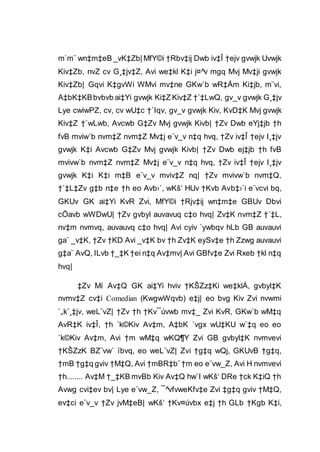 m`m¨ wn‡m‡eB _vK‡Zb| MfY©i †Rbv‡ij Dwb iv‡Î †ejv gvwjk Uvwjk
Kiv‡Zb, nvZ cv G¸‡jv‡Z, Avi we‡kl K‡i j¤^v mgq Mvj Mv‡ji gvwjk
Kiv‡Zb| Gqvi K‡gvWi WMvi mv‡ne GKw`b wR‡Ám Ki‡jb, m¨vi,
A‡bK‡KBbvbvb ai‡Yi gvwjk Ki‡Z Kiv‡Z †`‡LwQ, gv_v gvwjk G¸‡jv
Lye cwiwPZ, cv, cv wU‡c †`Iqv, gv_v gvwjk Kiv, KvD‡K Mvj gvwjk
Kiv‡Z †`wLwb, Avcwb G‡Zv Mvj gvwjk Kivb| †Zv Dwb eYj‡jb †h
fvB mviw`b nvm‡Z nvm‡Z Mv‡j e¨v_v n‡q hvq, †Zv iv‡Î †ejv I¸‡jv
gvwjk K‡i Avcwb G‡Zv Mvj gvwjk Kivb| †Zv Dwb ej‡jb †h fvB
mvivw`b nvm‡Z nvm‡Z Mv‡j e¨v_v n‡q hvq, †Zv iv‡Î †ejv I¸‡jv
gvwjk K‡i K‡i m‡B e¨v_v mviv‡Z nq| †Zv mvivw`b nvm‡Q,
†`‡L‡Zv g‡b n‡e †h eo Avb›`, wKš‘ HUv †Kvb Avb‡›`i e¨vcvi bq,
GKUv GK ai‡Yi KvR Zvi, MfY©i †Rjv‡ij wn‡m‡e GBUv Dbvi
cÖavb wWDwU| †Zv gvbyl auvavuq c‡o hvq| Zv‡K nvm‡Z †`‡L,
nv‡m nvmvq, auvauvq c‡o hvq| Avi cyiv `ywbqv hLb GB auvauvi
ga¨ _v‡K, †Zv †KD Avi _v‡K bv †h Zv‡K eySv‡e †h Zzwg auvauvi
g‡a¨ AvQ, ILvb †_‡K †ei n‡q Av‡mv| Avi GBfv‡e Zvi Rxeb †kl n‡q
hvq|
‡Zv Mí Av‡Q GK ai‡Yi hviv †KŠZz‡Ki we‡klÁ, gvbyl‡K
nvmv‡Z cv‡i Comedian (KwgwWqvb) e‡j| eo bvg Kiv Zvi nvwmi
`„k¨¸‡jv, weL¨vZ| †Zv †h †Kv¯úvwb mv‡_ Zvi KvR, GKw`b wM‡q
AvR‡K iv‡Î, †h `k©Kiv Av‡m, A‡bK `vgx wU‡KU w`‡q eo eo
`k©Kiv Av‡m, Avi †m wM‡q wKQ¶Y Zvi GB gvbyl‡K nvmvevi
†KŠZzK BZ¨vw` ïbvq, eo weL¨vZ| Zvi †g‡q wQj, GKUvB †g‡q,
†mB †g‡q gviv †M‡Q, Avi †mBR‡b¨†m eo e¨vw_Z, Avi H nvmvevi
†h........ Av‡M †_‡KB mvBb Kiv Av‡Q hw`I wKš‘ DRe †ck K‡iQ †h
Avwg cvi‡ev bv| Lye e¨vw_Z, ¯^vfvweKfv‡e Zvi ‡g‡q gviv †M‡Q,
ev‡ci e¨v_v †Zv jvM‡eB| wKš‘ †Kv¤úvbx e‡j †h GLb †Kgb K‡i,
 