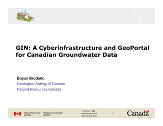 GIN: A Cyberinfrastructure and GeoPortal
for Canadian Groundwater Data


Boyan Brodaric
Geological Survey of Canada
Natural Resources Canada




                               B. Brodaric—GIN
                              Cyberra Summit 2010    1
                              Banff, 22 Sept. 2010
 