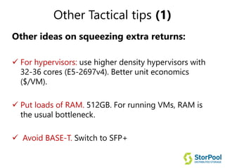 Other Tactical tips (1)
Other ideas on squeezing extra returns:
 For hypervisors: use higher density hypervisors with
32-36 cores (E5-2697v4). Better unit economics
($/VM).
 Put loads of RAM. 512GB. For running VMs, RAM is
the usual bottleneck.
 Avoid BASE-T. Switch to SFP+
 