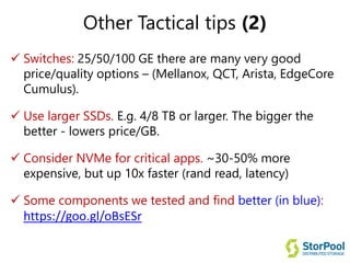 Other Tactical tips (2)
 Switches: 25/50/100 GE there are many very good
price/quality options – (Mellanox, QCT, Arista, EdgeCore
Cumulus).
 Use larger SSDs. E.g. 4/8 TB or larger. The bigger the
better - lowers price/GB.
 Consider NVMe for critical apps. ~30-50% more
expensive, but up 10x faster (rand read, latency)
 Some components we tested and find better (in blue):
https://goo.gl/oBsESr
 