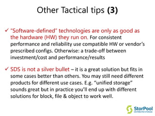 Other Tactical tips (3)
 “Software-defined” technologies are only as good as
the hardware (HW) they run on. For consistent
performance and reliability use compatible HW or vendor’s
prescribed configs. Otherwise: a trade-off between
investment/cost and performance/results
 SDS is not a silver bullet – it is a great solution but fits in
some cases better than others. You may still need different
products for different use cases. E.g. “unified storage”
sounds great but in practice you’ll end up with different
solutions for block, file & object to work well.
 