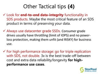 Other Tactical tips (4)
 Look for end-to-end data-integrity functionality in
SDS products. Maybe the most critical feature of an SDS
product in terms of preserving your data.
 Always use datacenter grade SSDs. Consumer grade
drives usually have throttling (limit of IOPS) and no power-
loss protection, making them unfit (and RISKY) for business
use.
 For high performance storage: go for triple replication
with SDS, not double. 3x is the best trade-off between
cost and extra data reliability/longevity for high-
performance use cases.
 