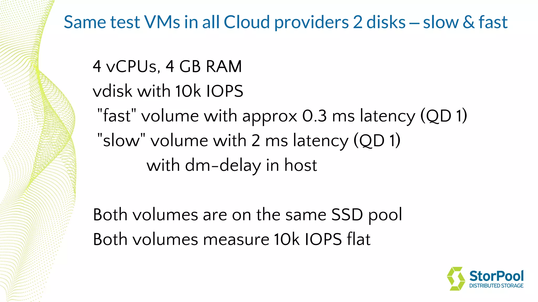 4 vCPUs, 4 GB RAM
vdisk with 10k IOPS
"fast" volume with approx 0.3 ms latency (QD 1)
"slow" volume with 2 ms latency (QD 1)
with dm-delay in host
Both volumes are on the same SSD pool
Both volumes measure 10k IOPS flat
Same test VMs in all Cloud providers 2 disks – slow & fast
 
