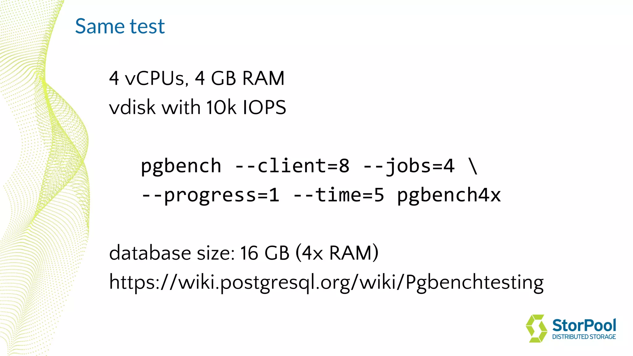 4 vCPUs, 4 GB RAM
vdisk with 10k IOPS
pgbench --client=8 --jobs=4 
--progress=1 --time=5 pgbench4x
database size: 16 GB (4x RAM)
https://wiki.postgresql.org/wiki/Pgbenchtesting
Same test
 