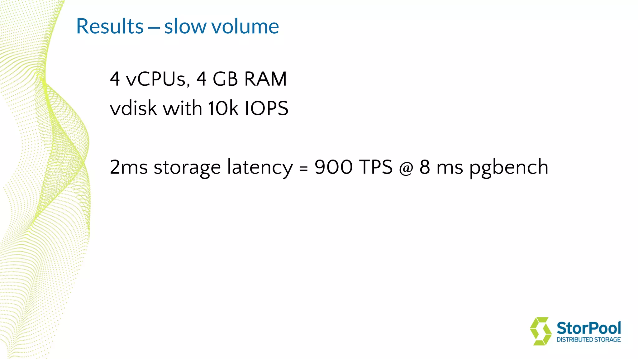 4 vCPUs, 4 GB RAM
vdisk with 10k IOPS
2ms storage latency = 900 TPS @ 8 ms pgbench
Results – slow volume
 