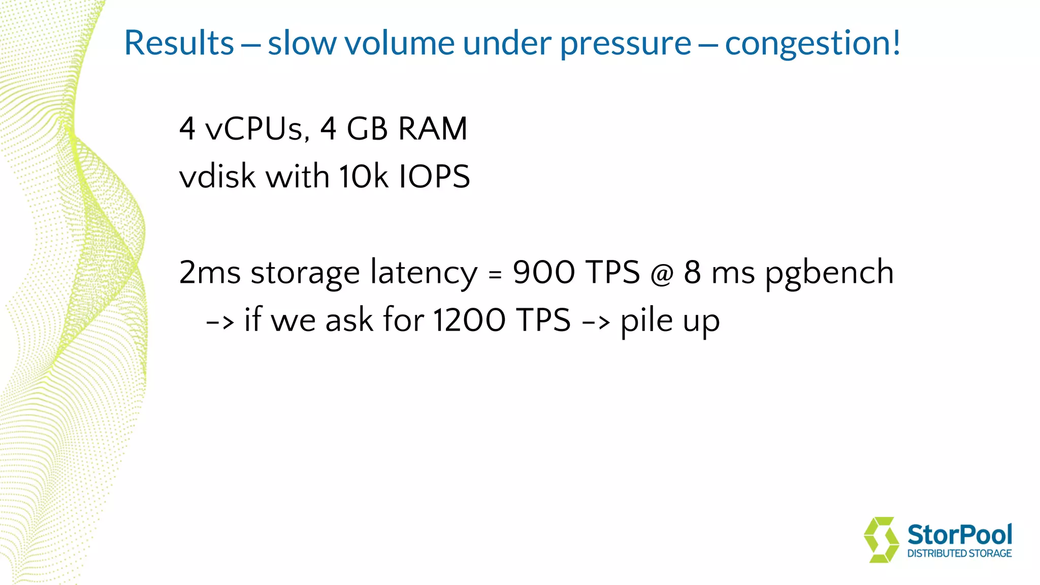 4 vCPUs, 4 GB RAM
vdisk with 10k IOPS
2ms storage latency = 900 TPS @ 8 ms pgbench
-> if we ask for 1200 TPS -> pile up
Results – slow volume under pressure – congestion!
 