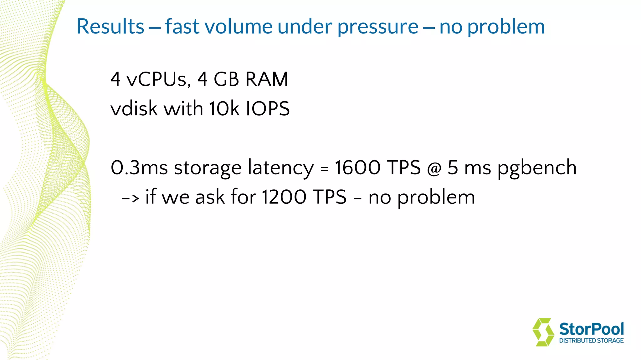4 vCPUs, 4 GB RAM
vdisk with 10k IOPS
0.3ms storage latency = 1600 TPS @ 5 ms pgbench
-> if we ask for 1200 TPS - no problem
Results – fast volume under pressure – no problem
 
