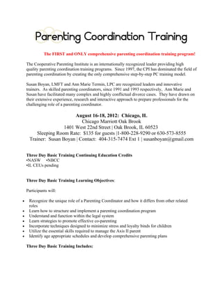 PARENTING COORDINATION TRAINING
                                          You know divorce can be ugly...
                      as a trained Parenting Coordinator you will have one more way to help.




                                         20-Hours Parenting Coordination
                                            4-Hours Domestic Violence

                              Presented by national expert in the field of divorce,
                                     Ann Marie Termini, Ed.S., M.S., LPC
                                                 Co-Author of
        ►The Psychotherapist as Parent Coordinator in High-Conflict and Divorce: Strategies and Techniques
                 ►Cooperative Parenting & Divorce: 8-week Psychoeducational Group Program
                      ►Featured in the AAMFT Family Therapy Magazine (May/June2006)

                                            Training Dates & Location:
                                               April 11, 12 and 13, 2013
                                  April 11, 2013: 8:00 am – 8:30 am: Registration
                              April 11 and 12, 2013: Training Day - 8:30 am – 5:30 pm
                                          April 13, 2013: 8:30 am – 5:00 pm
                                         Plus 2 Hours of Outside Assignments
                                      One-Hour Lunch on Your Own Each Day
                                          Three 10-Minute Beaks Each Day
                                            Doubletree Pittsburgh Airport
                                      8402 University Drive, Moon Township, PA
                                             Reservations: (412) 329-1400
                        Sleeping Room Rate - $129.00 (room block released March 31, 2013)
 Specifically request the rate for the Parenting Coordination Training sponsored by Cooperative Parenting Institute

                                             Training Fees (24-Hour):
                $450.00 Early Bird (3 weeks prior to training date | March 21, 2013), $475.00 Full Rate

                                    Continuing Education Credits (24-hours)
•NASW        •NBCC        •Pennsylvania: PA Board of Psychology | SW | PC | MFT | PA Bar           •Texas LPC | LMFT

                                              Training Includes:
                                   ►Complimentary Breakfast Each Morning
           ►”Cooperative Parenting & Divorce: A Parent Guide to Effective Co-Parenting” (8x11; 200 pg)
                               ►Parenting Coordination Materials for Duplication
                                              ►Training Booklet
                                                 Training Agenda:
                                        Visit www.cooperativeparenting.com
          For additional information contact: Ann Marie Termini at 570-586-5669 or coparent@yahoo.com.
 