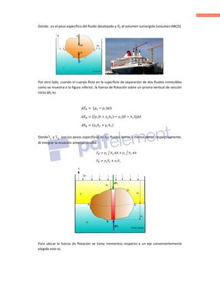 Donde: ,es el peso específico del fluido desalojado y el volumen sumergido (volumen ABCD)
Por otro lado, cuando el cuerpo flota en la superficie de separación de dos fluidos inmiscibles
como se muestra e la figura inferior, la fuerza de flotación sobre un prisma vertical de sección
recta dA, es
Donde y son los pesos específicos de los fluidos denso y menos denso respectivamente.
Al integrar la ecuación anterior resulta.
Para ubicar la fuerza de flotación se toma momentos respecto a un eje convenientemente
elegido esto es
 