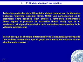 13
I. El Modelo standard: los ladrillos
Todas las partículas de la Microfísica deben tratarse con la Mecánica
Cuántica relativista (especial; Dirac, 1928). Una consecuencia es la
distinción entre bosones (spin entero) y fermiones (semientero);
éstos siguen el principio de exclusión (Pauli, 1925), que es el
verdadero principio diferenciador de la naturaleza (responsable de la
valencia química, etc).
Es curioso que el principio diferenciador de la naturaleza provenga de
una sutileza matemática: que el grupo de simetría del espacio no sea
simplemente conexo…
 