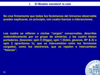 14
I. El Modelo standard: la cola
Se cree firmemente que todos los fenómenos del Universo observable
pueden explicarse, en principio, con cuatro fuerzas o interacciones.
Las cuatro se refieren a ciertas “cargas” conservadas, descritas
matemáticamente por un grupo de simetrías, y las cuatro tienen
portadores, (bosones: spin 0 (Higgs), spin 1 (fotón, gluones, W±
& Z) o
spin 2 (gravitones h), que se intercambian entre los fermiones
cargados, como los electrones, que se repelen e intercambian
“fotones”.
 