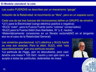 16
El Modelo standard: la cola
Las cuatro FUERZAS se describen por un mecanismo “gauge”
Imitación de la Relatividad: el movimiento es “libre”, pero en un espacio curvo
Cada una de las tres fuerzas del microcosmos define un GRUPO de simetría
•U(1) para la Electricidad (carga eléctrica positiva o negativa)
•SU(3) “color”, para la Fuerza Fuerte (ocho “colores” conservados)
•SU(2) para la Fuerza Débil (tres libertades, W ±
y Z, neutro)
•Matemáticamente: conexiones en un fibrado vectorial(NO en el tangente:
eso es el caso de la Relatividad General)
Las simetrías gravitacional, U(1) eléctrica y SU(3) fuerte
se cree son exactas. Pero la débil, SU(2), está “rota
espontáneamente” por una partícula escalar:
•La partícula de Higgs, aún no descubierta, pero casi:
tendría una masa ≈ 125 GeV, neutro y con spin cero: se
acopla a todas las partículas, dotándolas de masa
 