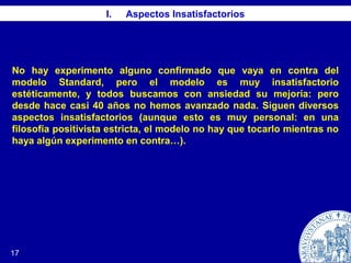 17
I. Aspectos Insatisfactorios
No hay experimento alguno confirmado que vaya en contra del
modelo Standard, pero el modelo es muy insatisfactorio
estéticamente, y todos buscamos con ansiedad su mejoría: pero
desde hace casi 40 años no hemos avanzado nada. Siguen diversos
aspectos insatisfactorios (aunque esto es muy personal: en una
filosofía positivista estricta, el modelo no hay que tocarlo mientras no
haya algún experimento en contra…).
 