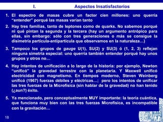 18
I. Aspectos Insatisfactorios
1. El espectro de masas cubre un factor cien millones: uno querría
“entender” porqué las masas varían tanto
2. Hay tres familias, tanto de leptones como de quarks. No sabemos porqué
ni qué pintan la segunda y la tercera (hay un argumento antrópico para
ellas, sin embargo: sólo con tres generaciones o más se consigue la
disimetría partícula-antipartícula que observamos en la naturaleza…)
3. Tampoco los grupos de gauge U(1), SU(2) y SU(3) ó (1, 2, 3) reflejan
ninguna simetría especial: uno querría también entender porqué hay unos
grupos y otros no…
4. Hay intentos de unificación a lo largo de la historia: por ejemplo, Newton
“unificó” la gravedad terrestre con la planetaria. Y Maxwell unificó
electricidad con magnetismo. En tiempos moderno, Steven Weinberg
unificó (1967) fuerzas débiles y eléctricas…; pero los intentos de unificar
las tres fuerzas de la Microfísica (sin hablar de la gravedad) no han tenido
(¿aun?) éxito.
5. Ya mencionado, pero conceptualmente MUY importante: la teoría cuántica,
que funciona muy bien con las tres fuerzas Microfísica, es incompatible
con la gravitación…
 