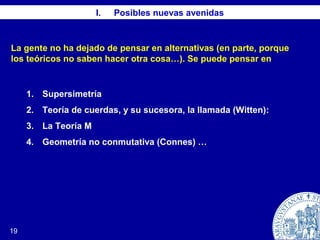 19
I. Posibles nuevas avenidas
1. Supersimetría
2. Teoría de cuerdas, y su sucesora, la llamada (Witten):
3. La Teoría M
4. Geometría no conmutativa (Connes) …
La gente no ha dejado de pensar en alternativas (en parte, porque
los teóricos no saben hacer otra cosa…). Se puede pensar en
 