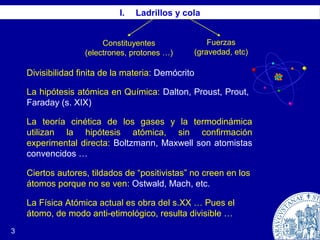 3
I. Ladrillos y cola
Constituyentes
(electrones, protones …)
Fuerzas
(gravedad, etc)
Divisibilidad finita de la materia: Demócrito
La hipótesis atómica en Química: Dalton, Proust, Prout,
Faraday (s. XIX)
La teoría cinética de los gases y la termodinámica
utilizan la hipótesis atómica, sin confirmación
experimental directa: Boltzmann, Maxwell son atomistas
convencidos …
Ciertos autores, tildados de “positivistas” no creen en los
átomos porque no se ven: Ostwald, Mach, etc.
La Física Atómica actual es obra del s.XX … Pues el
átomo, de modo anti-etimológico, resulta divisible …
 