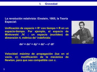 I. Gravedad
La revolución relativista: Einstein, 1905, la Teoría
Especial:
Unificación de espacio ≈ R3
con tiempo ≈ R en un
espacio-tiempo. Por ejemplo, el espacio de
Minkowski M : un espacio (euclídeo) de
dimensión 4, métrica ds2
indefinida:
ds2
= dx2
+ dy2
+ dz2
– c2
dt2
Velocidad máxima de propagación (luz en el
vacío, c); modificación de la mecánica de
Newton, para que sea compatible con c.
5
 