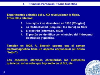 I. Primeras Partículas. Teoría Cuántica
8
Experimentos a finales del s. XIX revolucionan la física.
Entre ellos citemos:
1. Los rayos X se descubren en 1895 (Röngten)
2. La Radiactividad (Bequerel; los Curie) en 1896
3. El electrón (Thomson, 1898)
4. El protón se identifica con el núcleo del hidrógeno:
electrólisis y química.
También en 1905, A. Einstein supone que el campo
electromagnético tiene un aspecto corpuscular (el futuro
“fotón”).
Los espectros atómicos caracterizan los elementos
químicos: así se sabe que hay sodio en el Sol, etc.
 