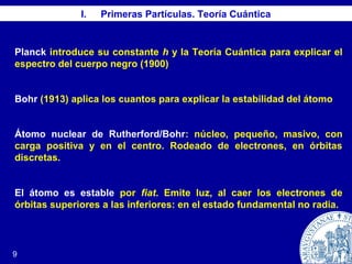 I. Primeras Partículas. Teoría Cuántica
9
Planck introduce su constante h y la Teoría Cuántica para explicar el
espectro del cuerpo negro (1900)
Bohr (1913) aplica los cuantos para explicar la estabilidad del átomo
Átomo nuclear de Rutherford/Bohr: núcleo, pequeño, masivo, con
carga positiva y en el centro. Rodeado de electrones, en órbitas
discretas.
El átomo es estable por fiat. Emite luz, al caer los electrones de
órbitas superiores a las inferiores: en el estado fundamental no radia.
 