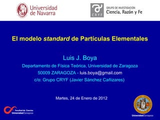 El modelo standard de Partículas Elementales
Luis J. Boya
Departamento de Física Teórica, Universidad de Zaragoza
50009 ZARAGOZA - luis.boya@gmail.com
c/o: Grupo CRYF (Javier Sánchez Cañizares)
Martes, 24 de Enero de 2012
 