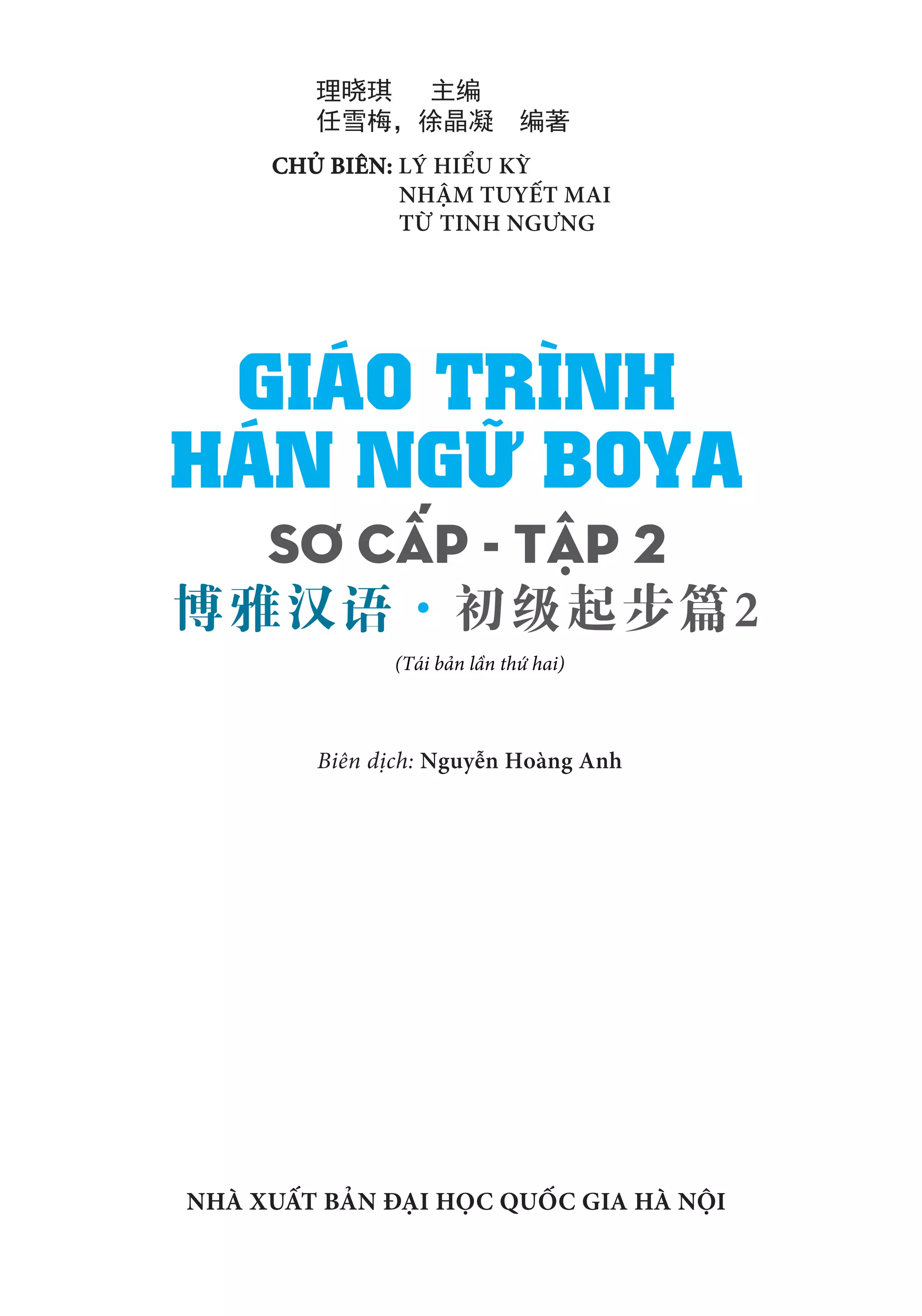 CHỦ BIÊN: LÝ HIỂU KỲ
NHẬM TUYẾT MAI
TỪ TINH NGƯNG		
Biên dịch: Nguyễn Hoàng Anh
NHÀ XUẤT BẢN ĐẠI HỌC QUỐC GIA HÀ NỘI
SƠ CẤP - TẬP 2
HÁN NGỮ BOYA
GIÁO TRÌNH
博雅汉语·初级起步篇2				
理晓琪 主编				
任雪梅，徐晶凝 编著
(Tái bản lần thứ hai)
 