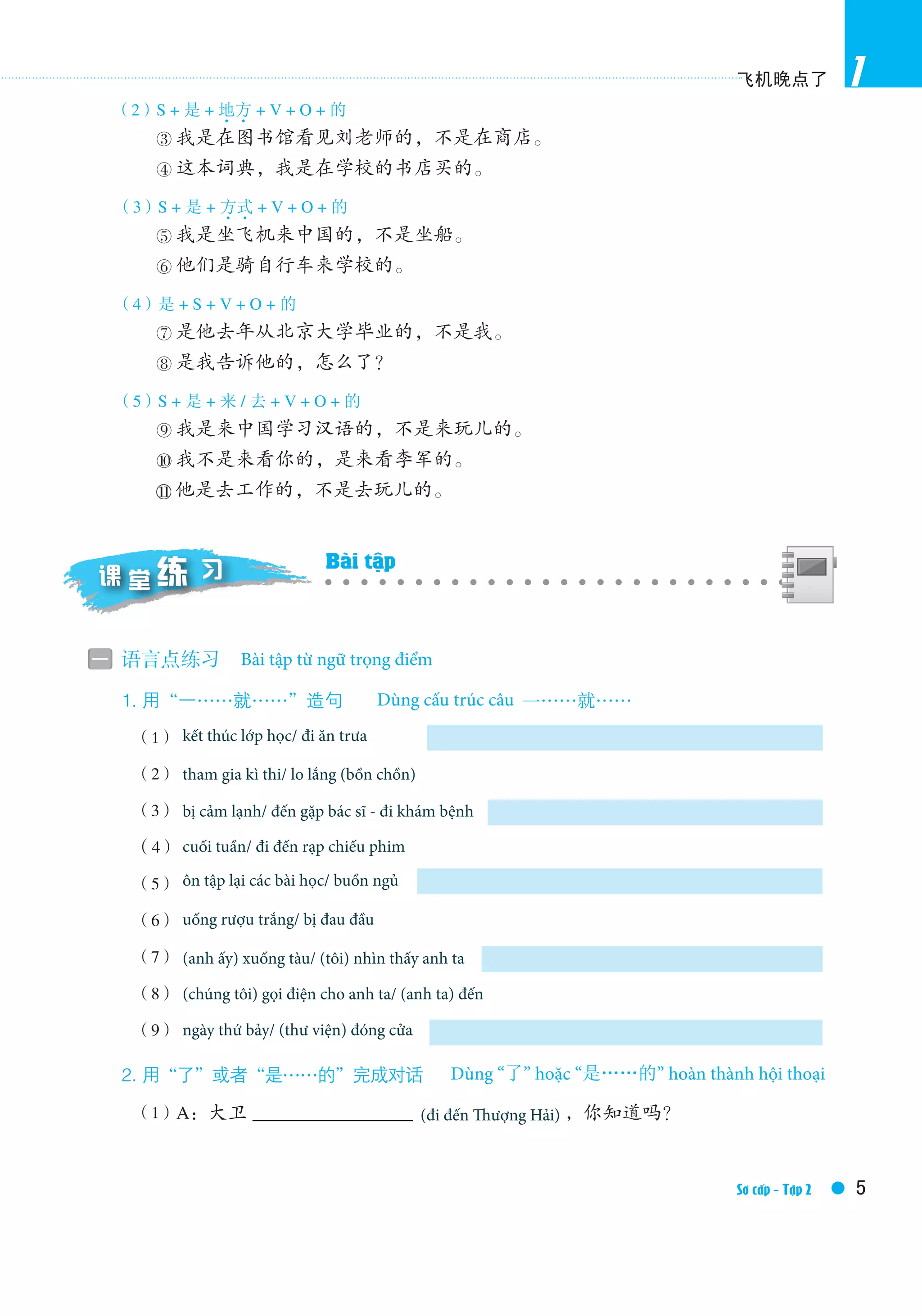 飞机晚点了
5Elementary Ⅱ /Textbook
1
（2）S + 是 + 地方4 4
+ V + O + 的
③ 我是在图书馆看见刘老师的，不是在商店。
④ 这本词典，我是在学校的书店买的。
（3）S + 是 + 方式4 4
+ V + O + 的
⑤ 我是坐飞机来中国的，不是坐船。
⑥ 他们是骑自行车来学校的。
（4）是 + S + V + O + 的
⑦ 是他去年从北京大学毕业的，不是我。
⑧ 是我告诉他的，怎么了？
（5）S + 是 + 来 / 去 + V + O + 的
⑨ 我是来中国学习汉语的，不是来玩儿的。
⑩ 我不是来看你的，是来看李军的。
他是去工作的，不是去玩儿的。
一 语言点练习　Grammatical exercises
1.用“一……就……”造句　Make sentences with 一……就……
	 （1）to ﬁnish class / to go for a lunch
（2）to take exams / to be nervous
（3）to catch a cold / to go to see a doctor
（4）weekends / to go to cinema
（5）to review lessons / to be sleepy
（6）to drink white spirit / to have a headache
（7）(he) get off the train / (I) see him
（8）(we) phone him / (he) come
（9）Saturday / (library) close
2.用“了”或者“是……的”完成对话　Completethedialogueswith了or是……的
（1）A：大卫 ____________________(to go to Shanghai)，你知道吗？
课 堂 习练 Exercises in Class
Bài tập từ ngữ trọng điểm
Dùng “了” hoặc “是……的” hoàn thành hội thoại
Dùng cấu trúc câu
Bài tập
Sơ cấp - Tập 2
kết thúc lớp học/ đi ăn trưa
tham gia kì thi/ lo lắng (bồn chồn)
bị cảm lạnh/ đến gặp bác sĩ - đi khám bệnh
cuối tuần/ đi đến rạp chiếu phim
ôn tập lại các bài học/ buồn ngủ
uống rượu trắng/ bị đau đầu
(anh ấy) xuống tàu/ (tôi) nhìn thấy anh ta
(chúng tôi) gọi điện cho anh ta/ (anh ta) đến
ngày thứ bảy/ (thư viện) đóng cửa
(đi đến Thượng Hải)
 