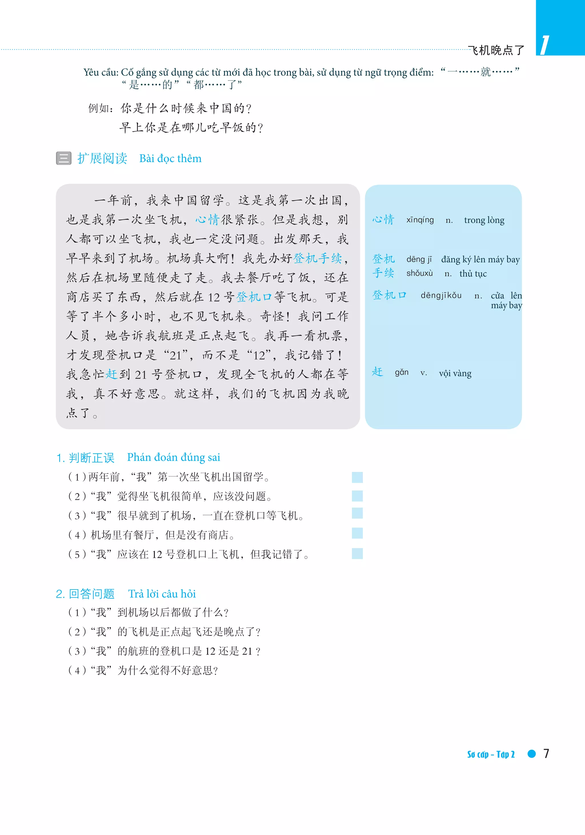 飞机晚点了
7Elementary Ⅱ /Textbook
1
1. 判断正误　True or false
　（1）两年前，“我”第一次坐飞机出国留学。
　（2）“我”觉得坐飞机很简单，应该没问题。
　（3）“我”很早就到了机场，一直在登机口等飞机。
　（4）机场里有餐厅，但是没有商店。
　（5）“我”应该在 12 号登机口上飞机，但我记错了。
2. 回答问题　Answer the questions
　（1）“我”到机场以后都做了什么？
　（2）“我”的飞机是正点起飞还是晚点了？
　（3）“我”的航班的登机口是 12 还是 21 ？
　（4）“我”为什么觉得不好意思？
　　　You’re required to use the new words in this lesson and the language points 一……就……，是……
的 and 都……了 .
　　　例如：你是什么时候来中国的？
　　　　　早上你是在哪儿吃早饭的？
三 扩展阅读　Extensive reading　
　　 一年前，我来中国留学。这是我第一次出国，
也是我第一次坐飞机，心情很紧张。但是我想，别
人都可以坐飞机，我也一定没问题。出发那天，我
早早来到了机场。机场真大啊！我先办好登机手续，
然后在机场里随便走了走。我去餐厅吃了饭，还在
商店买了东西，然后就在 12 号登机口等飞机。可是
等了半个多小时，也不见飞机来。奇怪！我问工作
人员，她告诉我航班是正点起飞。我再一看机票，
才发现登机口是“21”，而不是“12”，我记错了！
我急忙赶到 21 号登机口，发现全飞机的人都在等
我，真不好意思。就这样，我们的飞机因为我晚
点了。
心情　xīnqíng　n.　state of
mind，mood
登机　dēng jī　to check in
手续　shǒuxù　n.　procedure
登机口　dēngjīkǒu　n.　gate
（of air port）
赶　gǎn　v.　to hurry，to catch
Bài đọc thêm
Phán đoán đúng sai
Trả lời câu hỏi
Sơ cấp - Tập 2
Yêu cầu: Cố gắng sử dụng các từ mới đã học trong bài, sử dụng từ ngữ trọng điểm: “一……就……”
	“ 是……的” “ 都……了”
trong lòng
thủ tục
vội vàng
cửa lên
máy bay
đăng ký lên máy bay
 
