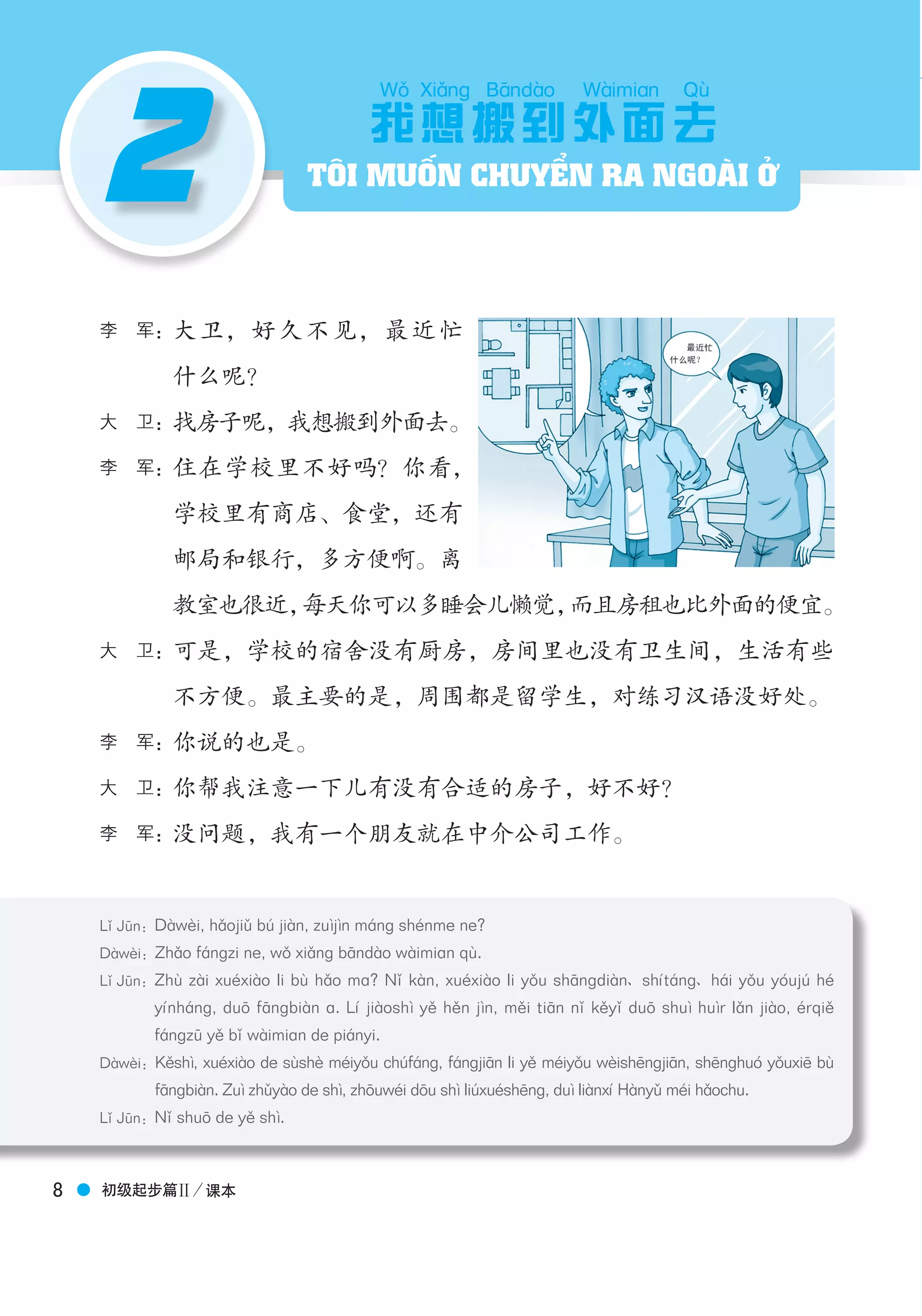 Boya Chinese博 雅 汉 语
初级起步篇Ⅱ／课本8
2
李　军：大卫，好久不见，最近忙
什么呢？
大　卫：找房子呢，我想搬到外面去。
李　军：住在学校里不好吗？你看，
学校里有商店、食堂，还有
邮局和银行，多方便啊。离
教室也很近，每天你可以多睡会儿懒觉，而且房租也比外面的便宜。
大　卫：可是，学校的宿舍没有厨房，房间里也没有卫生间，生活有些
不方便。最主要的是，周围都是留学生，对练习汉语没好处。
李　军：你说的也是。
大　卫：你帮我注意一下儿有没有合适的房子，好不好？
李　军：没问题，我有一个朋友就在中介公司工作。
我
Wǒ
想
Xiǎnɡ
搬
Bāndào
到外
Wàimian
面去
Qù
Lǐ Jūn：Dàwèi, hǎojiǔ bú jiàn, zuìjìn máng shénme ne?
Dàwèi：Zhǎo fángzi ne, wǒ xiǎng bāndào wàimiɑn qù.
Lǐ Jūn：Zhù zài xuéxiào li bù hǎo mɑ? Nǐ kàn, xuéxiào li yǒu shāngdiàn shítáng hái yǒu yóujú hé
yínháng, duō fāngbiàn ɑ. Lí jiàoshì yě hěn jìn, měi tiān nǐ kěyǐ duō shuì huìr lǎn jiào, érqiě
fángzū yě bǐ wàimiɑn de piányi.
Dàwèi：Kěshì, xuéxiào de sùshè méiyǒu chúfáng, fángjiān li yě méiyǒu wèishēngjiān, shēnghuó yǒuxiē bù
fāngbiàn. Zuì zhǔyào de shì, zhōuwéi dōu shì liúxuéshēng, duì liànxí Hànyǔ méi hǎochu.
Lǐ Jūn：Nǐ shuō de yě shì.
TÔI MUỐN CHUYỂN RA NGOÀI Ở
 