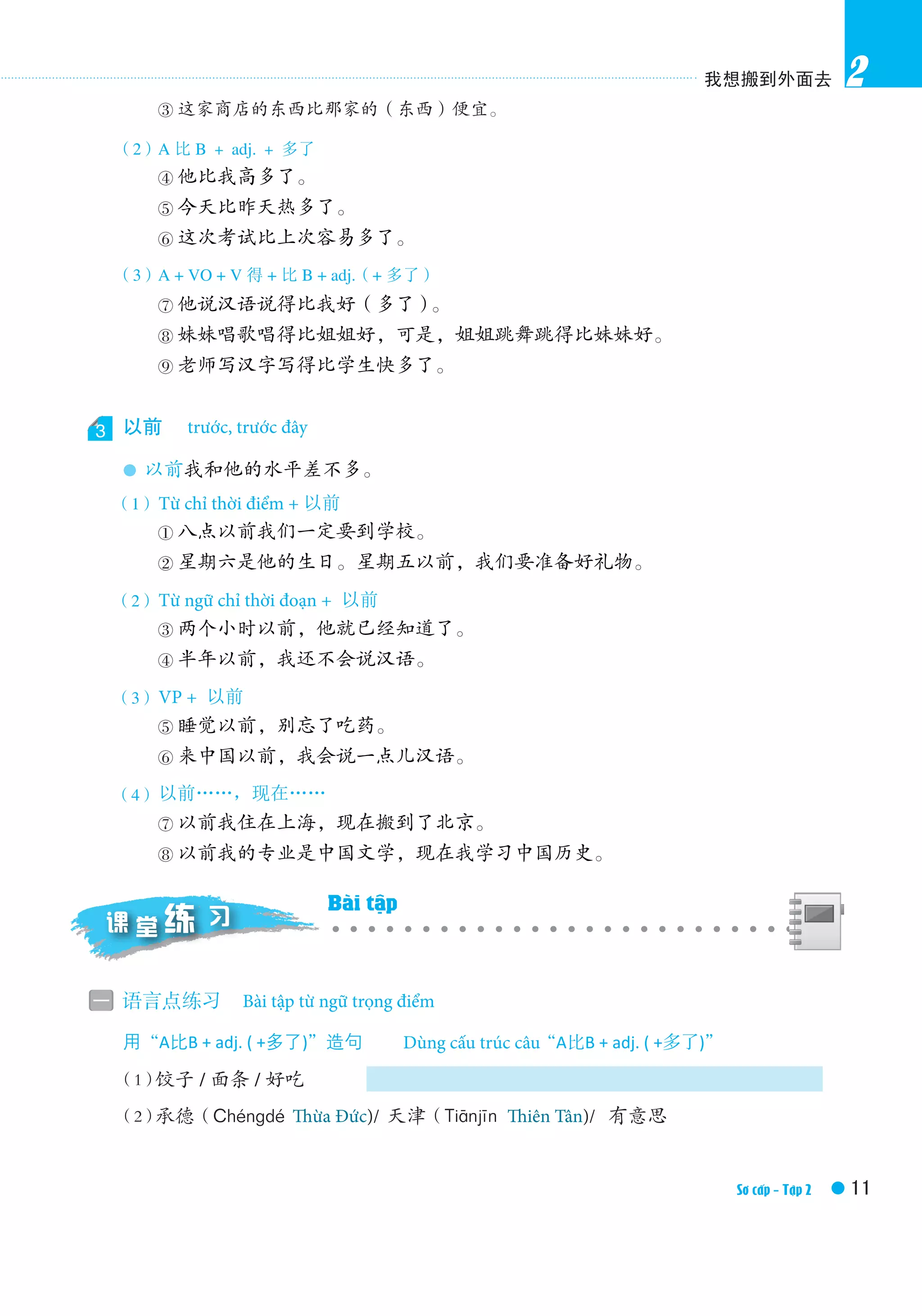我想搬到外面去
11Elementary Ⅱ /Textbook
2
③ 这家商店的东西比那家的（东西）便宜。
（2）A 比 B ＋ adj. ＋ 多了（A is much more adj. than B）
④ 他比我高多了。
⑤ 今天比昨天热多了。
⑥ 这次考试比上次容易多了。
（3）A + VO + V 得 + 比 B + adj.（+ 多了）
⑦ 他说汉语说得比我好（多了）。
⑧ 妹妹唱歌唱得比姐姐好，可是，姐姐跳舞跳得比妹妹好。
⑨ 老师写汉字写得比学生快多了。
3 以前　Before，ago
● 以前我和他的水平差不多。
（1）Time word + 以前
① 八点以前我们一定要到学校。
② 星期六是他的生日。星期五以前，我们要准备好礼物。
（2）Time-period word + 以前
③ 两个小时以前，他就已经知道了。
④ 半年以前，我还不会说汉语。
（3）VP + 以前
⑤ 睡觉以前，别忘了吃药。
⑥ 来中国以前，我会说一点儿汉语。
（4）以前……，现在……
⑦ 以前我住在上海，现在搬到了北京。
⑧ 以前我的专业是中国文学，现在我学习中国历史。
一 语言点练习　Grammatical exercises
用“A比B + adj. ( +多了)”造句　Make sentences with“A比B + adj. ( +多了)”
	 （1）饺子 / 面条 / 好吃
（2）承德（Chéngdé）/ 天津（Tiānjīn）/ 有意思
课 堂 习练 Exercises in Class
trước, trước đây
Từ chỉ thời điểm + 以前
Từ ngữ chỉ thời đoạn + 以前
VP + 以前
以前……，现在……
Bài tập từ ngữ trọng điểm
Dùng cấu trúc câu
Bài tập
Sơ cấp - Tập 2
Thừa Đức)/
我想搬到外面去
Elementary Ⅱ /Textbook
2
③ 这家商店的东西比那家的（东西）便宜。
（2）A 比 B ＋ adj. ＋ 多了（A is much more adj. than B）
④ 他比我高多了。
⑤ 今天比昨天热多了。
⑥ 这次考试比上次容易多了。
（3）A + VO + V 得 + 比 B + adj.（+ 多了）
⑦ 他说汉语说得比我好（多了）。
⑧ 妹妹唱歌唱得比姐姐好，可是，姐姐跳舞跳得比妹妹好。
⑨ 老师写汉字写得比学生快多了。
3 以前　Before，ago
● 以前我和他的水平差不多。
（1）Time word + 以前
① 八点以前我们一定要到学校。
② 星期六是他的生日。星期五以前，我们要准备好礼物。
（2）Time-period word + 以前
③ 两个小时以前，他就已经知道了。
④ 半年以前，我还不会说汉语。
（3）VP + 以前
⑤ 睡觉以前，别忘了吃药。
⑥ 来中国以前，我会说一点儿汉语。
（4）以前……，现在……
⑦ 以前我住在上海，现在搬到了北京。
⑧ 以前我的专业是中国文学，现在我学习中国历史。
一 语言点练习　Grammatical exercises
用“A比B + adj. ( +多了)”造句　Make sentences with“A比B + adj. ( +多了)”
	 （1）饺子 / 面条 / 好吃
（2）承德（Chéngdé）/ 天津（Tiānjīn）/ 有意思
课 堂 习练 Exercises in Class
Thiên Tân)/
我想搬
Elementary Ⅱ
③ 这家商店的东西比那家的（东西）便宜。
（2）A 比 B ＋ adj. ＋ 多了（A is much more adj. than B）
④ 他比我高多了。
⑤ 今天比昨天热多了。
⑥ 这次考试比上次容易多了。
（3）A + VO + V 得 + 比 B + adj.（+ 多了）
⑦ 他说汉语说得比我好（多了）。
⑧ 妹妹唱歌唱得比姐姐好，可是，姐姐跳舞跳得比妹妹好。
⑨ 老师写汉字写得比学生快多了。
3 以前　Before，ago
● 以前我和他的水平差不多。
（1）Time word + 以前
① 八点以前我们一定要到学校。
② 星期六是他的生日。星期五以前，我们要准备好礼物。
（2）Time-period word + 以前
③ 两个小时以前，他就已经知道了。
④ 半年以前，我还不会说汉语。
（3）VP + 以前
⑤ 睡觉以前，别忘了吃药。
⑥ 来中国以前，我会说一点儿汉语。
（4）以前……，现在……
⑦ 以前我住在上海，现在搬到了北京。
⑧ 以前我的专业是中国文学，现在我学习中国历史。
一 语言点练习　Grammatical exercises
用“A比B + adj. ( +多了)”造句　Make sentences with“A比B + adj. ( +多了)”
	 （1）饺子 / 面条 / 好吃
（2）承德（Chéngdé）/ 天津（Tiānjīn）/ 有意思
课 堂 习练 Exercises in Class
 
