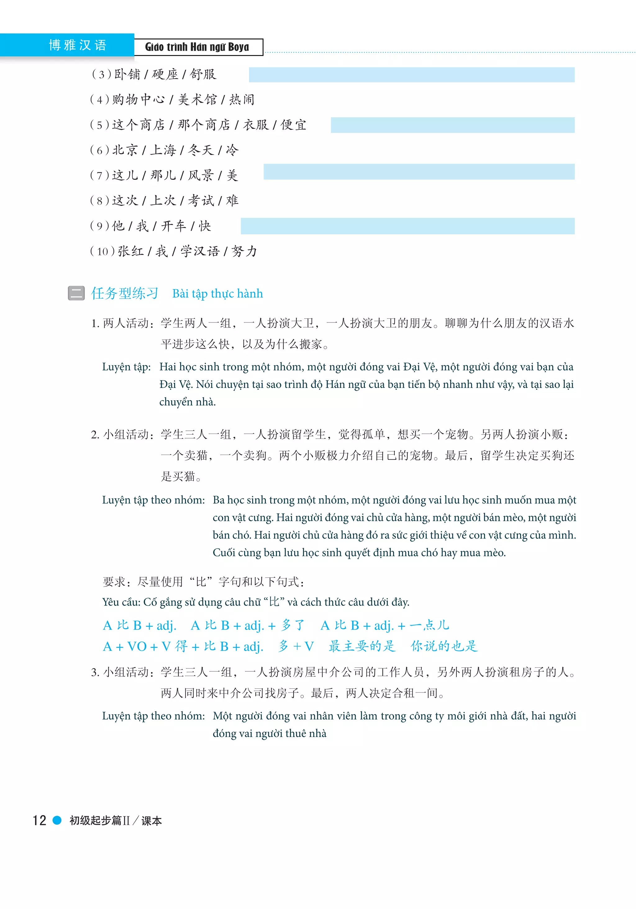 Boya Chinese博 雅 汉 语
初级起步篇Ⅱ／课本12
（3）卧铺 / 硬座 / 舒服
（4）购物中心 / 美术馆 / 热闹
（5）这个商店 / 那个商店 / 衣服 / 便宜
（6）北京 / 上海 / 冬天 / 冷
（7）这儿 / 那儿 / 风景 / 美
（8）这次 / 上次 / 考试 / 难
（9）他 / 我 / 开车 / 快
（10）张红 / 我 / 学汉语 / 努力
二 任务型练习　Task-based exercises
　　1. 两人活动：学生两人一组，一人扮演大卫，一人扮演大卫的朋友。聊聊为什么朋友的汉语水
平进步这么快，以及为什么搬家。
　　　Pair work：Two students are in a group. One student plays the role of David and the other one plays
the role of his friend. They are talking about why David improved his Chinese so fast and
why he moved his house.
　　2. 小组活动：学生三人一组，一人扮演留学生，觉得孤单，想买一个宠物。另两人扮演小贩：
一个卖猫，一个卖狗。两个小贩极力介绍自己的宠物。最后，留学生决定买狗还
是买猫。
　　 Group Work：Three students are in a group. One student plays the role of a foreign student. He/she
feels alone, so he/she plans to buy a pet. The other two play the roles of vendors of a
cat and a dog. They are trying to describe his/her animal, and to persuade the foreign
student to buy his/hers. The foreign student decides to buy one at last.
　　　要求：尽量使用“比”字句和以下句式：
　　　You’re required to use the sentences with 比 and the following patterns:
　　　A 比 B + adj.　A 比 B + adj. + 多了　A 比 B + adj. + 一点儿
　　　A + VO + V 得 + 比 B + adj.　多 + V　最主要的是　你说的也是
　　3. 小组活动：学生三人一组，一人扮演房屋中介公司的工作人员，另外两人扮演租房子的人。
两人同时来中介公司找房子。最后，两人决定合租一间。
　　 Group Work：Three students are in a group. One student is a staff of certain agency. The other two
students are people who are looking for house. The two students come to the agency at
the same time and they are talking with the staff. In the end，they decide to corent an
apartment.
Bài tập thực hành
Giáo trình Hán ngữ Boya
Luyện tập: 	Hai học sinh trong một nhóm, một người đóng vai Đại Vệ, một người đóng vai bạn của 	
	 Đại Vệ. Nói chuyện tại sao trình độ Hán ngữ của bạn tiến bộ nhanh như vậy, và tại sao lại 	
	 chuyển nhà.
Yêu cầu: Cố gắng sử dụng câu chữ “比” và cách thức câu dưới đây.
Luyện tập theo nhóm:
Luyện tập theo nhóm:
Ba học sinh trong một nhóm, một người đóng vai lưu học sinh muốn mua một
con vật cưng. Hai người đóng vai chủ cửa hàng, một người bán mèo, một người
bán chó. Hai người chủ cửa hàng đó ra sức giới thiệu về con vật cưng của mình.
Cuối cùng bạn lưu học sinh quyết định mua chó hay mua mèo.
Một người đóng vai nhân viên làm trong công ty môi giới nhà đất, hai người
đóng vai người thuê nhà
 