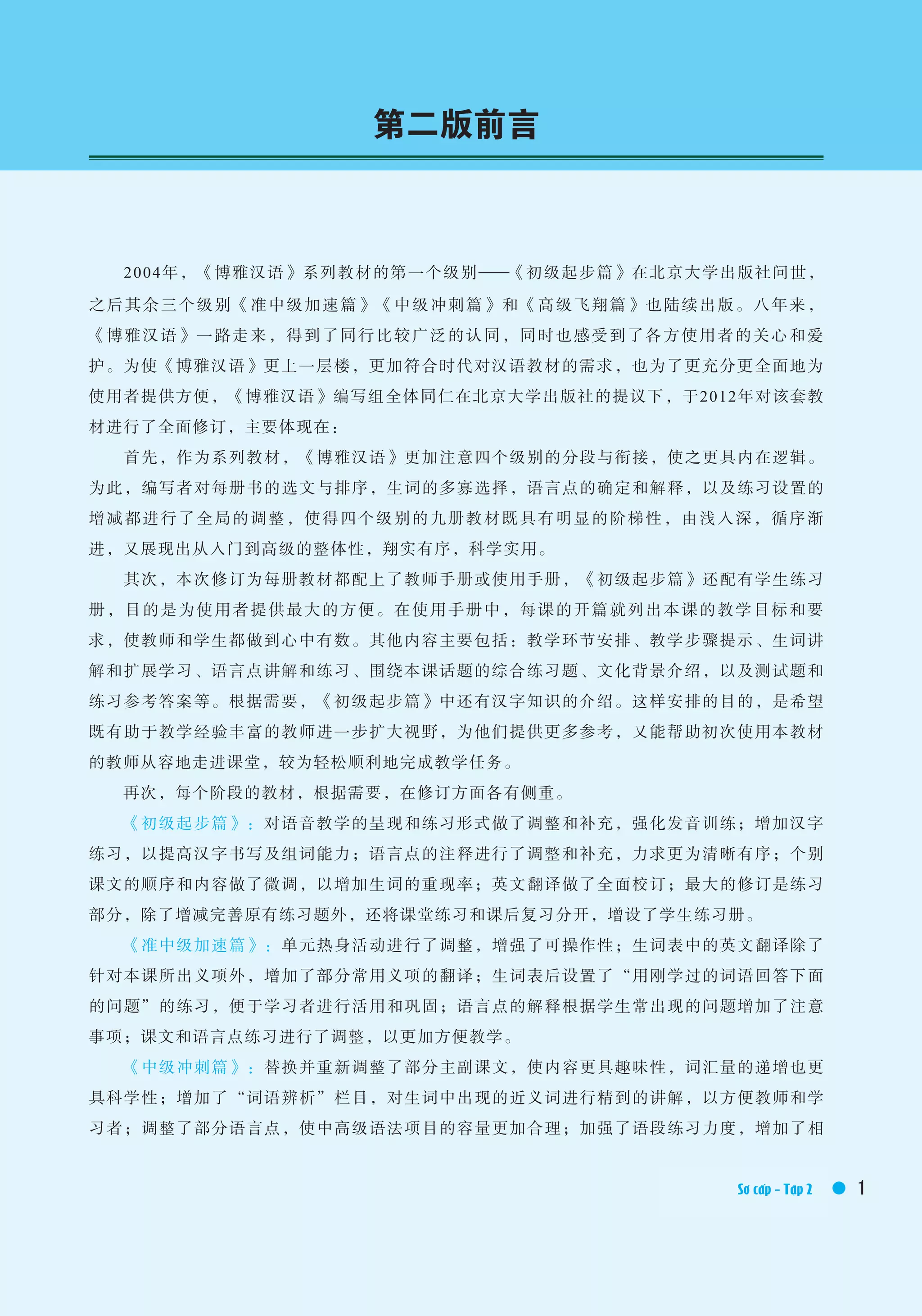 你好1
1Elementary Ⅱ /Textbook
　　2004年，《博雅汉语》系列教材的第一个级别——《初级起步篇》在北京大学出版社问世，
之后其余三个级别《准中级加速篇》《中级冲刺篇》和《高级飞翔篇》也陆续出版。八年来，
《博雅汉语》一路走来，得到了同行比较广泛的认同，同时也感受到了各方使用者的关心和爱
护。为使《博雅汉语》更上一层楼，更加符合时代对汉语教材的需求，也为了更充分更全面地为
使用者提供方便，《博雅汉语》编写组全体同仁在北京大学出版社的提议下，于2012年对该套教
材进行了全面修订，主要体现在：
　　首先，作为系列教材，《博雅汉语》更加注意四个级别的分段与衔接，使之更具内在逻辑。
为此，编写者对每册书的选文与排序，生词的多寡选择，语言点的确定和解释，以及练习设置的
增减都进行了全局的调整，使得四个级别的九册教材既具有明显的阶梯性，由浅入深，循序渐
进，又展现出从入门到高级的整体性，翔实有序，科学实用。
　　其次，本次修订为每册教材都配上了教师手册或使用手册，《初级起步篇》还配有学生练习
册，目的是为使用者提供最大的方便。在使用手册中，每课的开篇就列出本课的教学目标和要
求，使教师和学生都做到心中有数。其他内容主要包括：教学环节安排、教学步骤提示、生词讲
解和扩展学习、语言点讲解和练习、围绕本课话题的综合练习题、文化背景介绍，以及测试题和
练习参考答案等。根据需要，《初级起步篇》中还有汉字知识的介绍。这样安排的目的，是希望
既有助于教学经验丰富的教师进一步扩大视野，为他们提供更多参考，又能帮助初次使用本教材
的教师从容地走进课堂，较为轻松顺利地完成教学任务。
　　再次，每个阶段的教材，根据需要，在修订方面各有侧重。
　　《初级起步篇》：对语音教学的呈现和练习形式做了调整和补充，强化发音训练；增加汉字
练习，以提高汉字书写及组词能力；语言点的注释进行了调整和补充，力求更为清晰有序；个别
课文的顺序和内容做了微调，以增加生词的重现率；英文翻译做了全面校订；最大的修订是练习
部分，除了增减完善原有练习题外，还将课堂练习和课后复习分开，增设了学生练习册。
　　《准中级加速篇》：单元热身活动进行了调整，增强了可操作性；生词表中的英文翻译除了
针对本课所出义项外，增加了部分常用义项的翻译；生词表后设置了“用刚学过的词语回答下面
的问题”的练习，便于学习者进行活用和巩固；语言点的解释根据学生常出现的问题增加了注意
事项；课文和语言点练习进行了调整，以更加方便教学。
　　《中级冲刺篇》：替换并重新调整了部分主副课文，使内容更具趣味性，词汇量的递增也更
具科学性；增加了“词语辨析”栏目，对生词中出现的近义词进行精到的讲解，以方便教师和学
习者；调整了部分语言点，使中高级语法项目的容量更加合理；加强了语段练习力度，增加了相
第二版前言
Sơ cấp - Tập 2
 