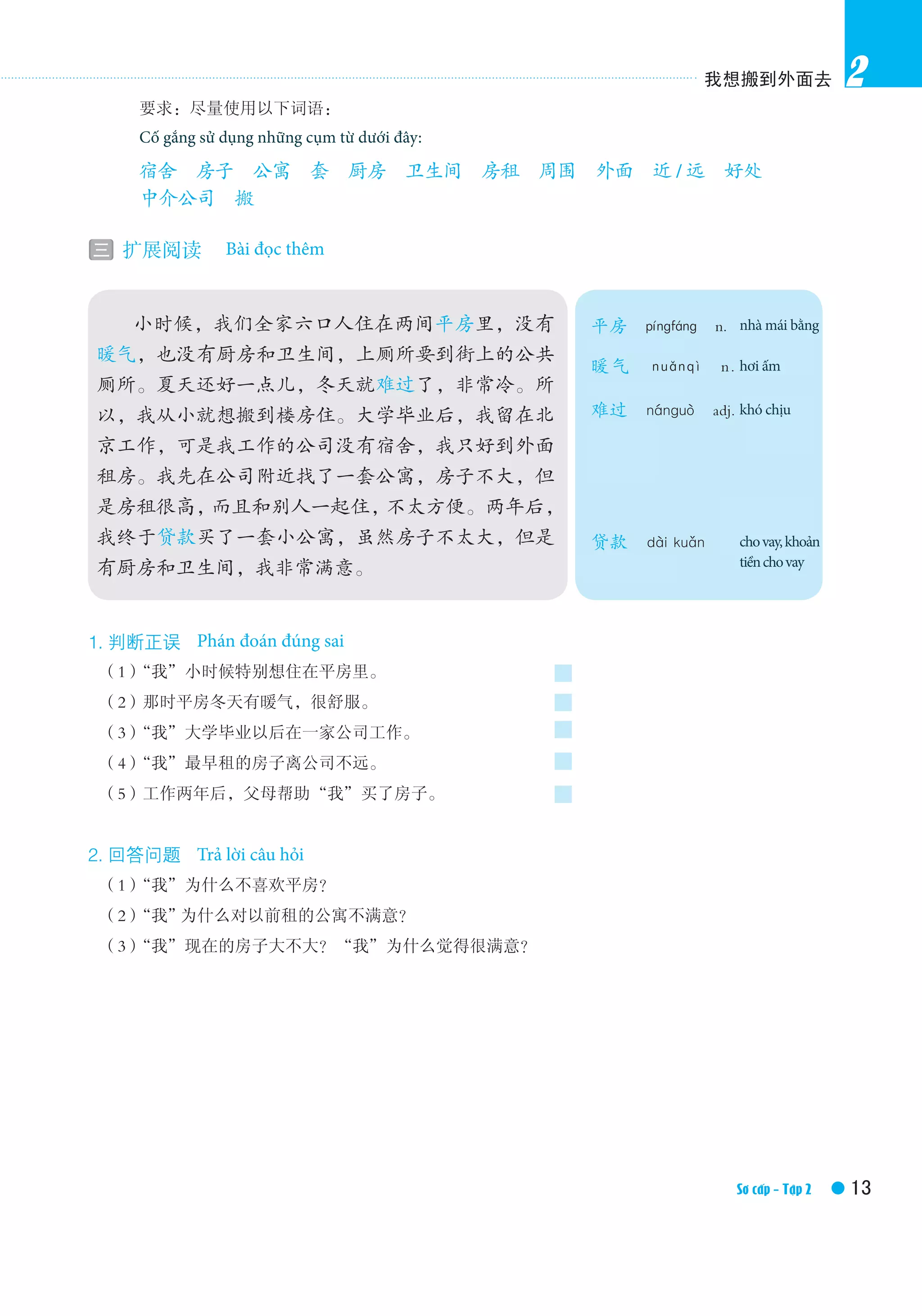我想搬到外面去
13Elementary Ⅱ /Textbook
2
1. 判断正误　True or false
　（1）“我”小时候特别想住在平房里。
　（2）那时平房冬天有暖气，很舒服。
　（3）“我”大学毕业以后在一家公司工作。
　（4）“我”最早租的房子离公司不远。
　（5）工作两年后，父母帮助“我”买了房子。
2. 回答问题　Answer the questions
　（1）“我”为什么不喜欢平房？
　（2）“我”为什么对以前租的公寓不满意？
　（3）“我”现在的房子大不大？“我”为什么觉得很满意？
　　小时候，我们全家六口人住在两间平房里，没有
暖气，也没有厨房和卫生间，上厕所要到街上的公共
厕所。夏天还好一点儿，冬天就难过了，非常冷。所
以，我从小就想搬到楼房住。大学毕业后，我留在北
京工作，可是我工作的公司没有宿舍，我只好到外面
租房。我先在公司附近找了一套公寓，房子不大，但
是房租很高，而且和别人一起住，不太方便。两年后，
我终于贷款买了一套小公寓，虽然房子不太大，但是
有厨房和卫生间，我非常满意。
平房　píngfáng　n.　one storey
house
暖气　nuǎnqì　n.　central
heating
难过　nánguò　adj.　having a
hard time
贷款　dài kuǎn　to provide a
loan, to loan
　　 要求：尽量使用以下词语：
　　 You’re required to use the following words：
　　 宿舍　房子　公寓　套　厨房　卫生间　房租　周围　外面　近 / 远　好处　
　　 中介公司　搬
三 扩展阅读　Extensive reading　Bài đọc thêm
Sơ cấp - Tập 2
Cố gắng sử dụng những cụm từ dưới đây:
Phán đoán đúng sai
Trả lời câu hỏi
nhà mái bằng
hơi ấm
khó chịu
chovay,khoản
tiềnchovay
 