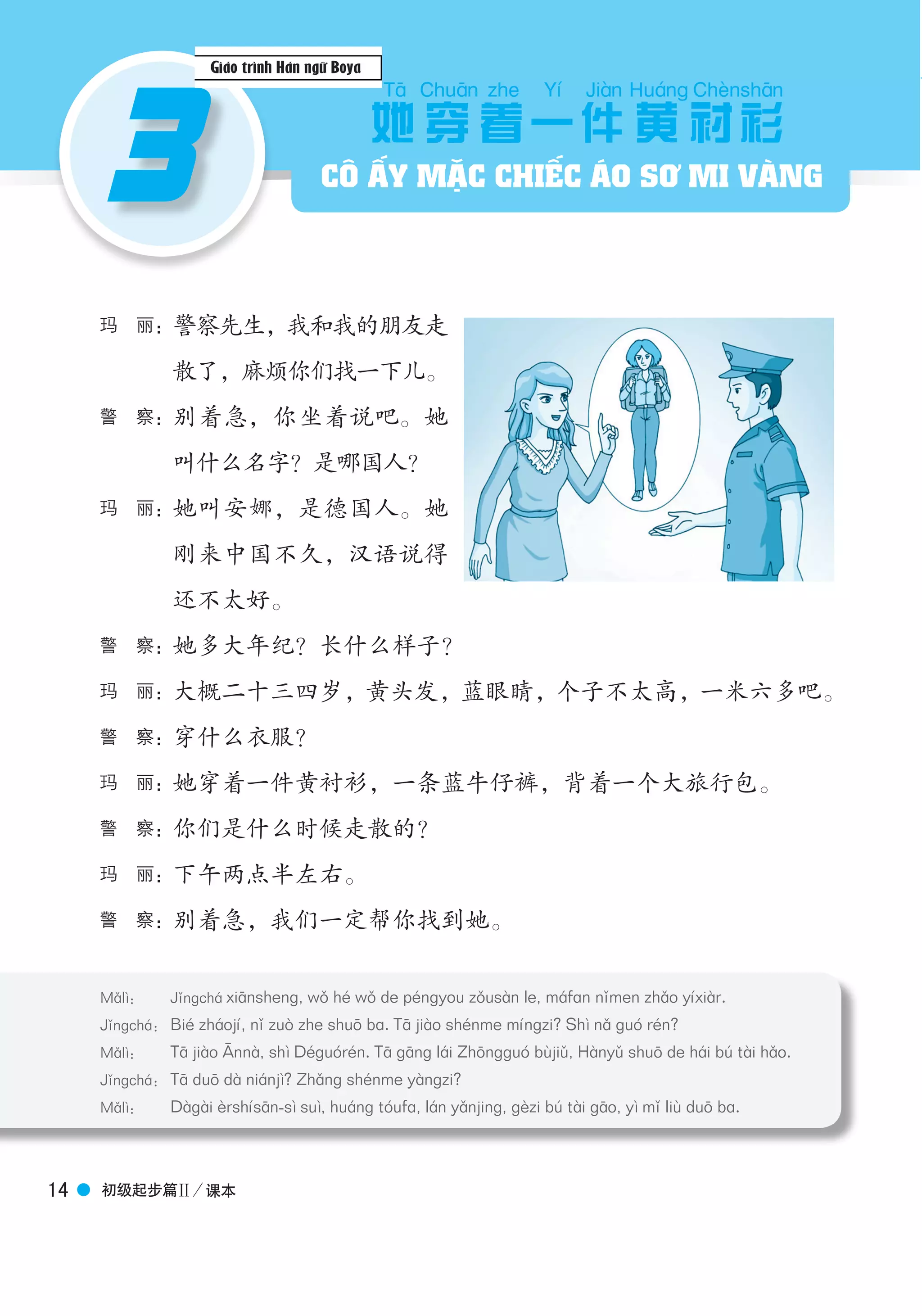 Boya Chinese博 雅 汉 语
初级起步篇Ⅱ／课本14
3
玛　丽：警察先生，我和我的朋友走
散了，麻烦你们找一下儿。
警　察：别着急，你坐着说吧。她
叫什么名字？是哪国人？
玛　丽：她叫安娜，是德国人。她
刚来中国不久，汉语说得
还不太好。
警　察：她多大年纪？长什么样子？
玛　丽：大概二十三四岁，黄头发，蓝眼睛，个子不太高，一米六多吧。
警　察：穿什么衣服？
玛　丽：她穿着一件黄衬衫，一条蓝牛仔裤，背着一个大旅行包。
警　察：你们是什么时候走散的？
玛　丽：下午两点半左右。
警　察：别着急，我们一定帮你找到她。
她
Tā
穿
Chuān
着
zhe
一
Yí
件
Jiàn
黄
Huánɡ
衬
Chènshān
衫
Mǎlì： Jǐngchá xiānshenɡ, wǒ hé wǒ de péngyou zǒusàn le, máfɑn nǐmen zhǎo yíxiàr.
Jǐngchá： Bié zháojí, nǐ zuò zhe shuō ba. Tā jiào shénme míngzi? Shì nǎ guó rén?
Mǎlì： Tā jiào Annà, shì Déguórén. Tā gāng lái Zhōngguó bùjiǔ, Hànyǔ shuō de hái bú tài hǎo.
Jǐngchá： Tā duō dà niánjì? Zhǎng shénme yàngzi?
Mǎlì： Dàgài èrshísān-sì suì, huáng tóufɑ, lán yǎnjing, gèzi bú tài gāo, yì mǐ liù duō bɑ.
3 CÔ ẤY MẶC CHIẾC ÁO SƠ MI VÀNG
Giáo trình Hán ngữ Boya
 