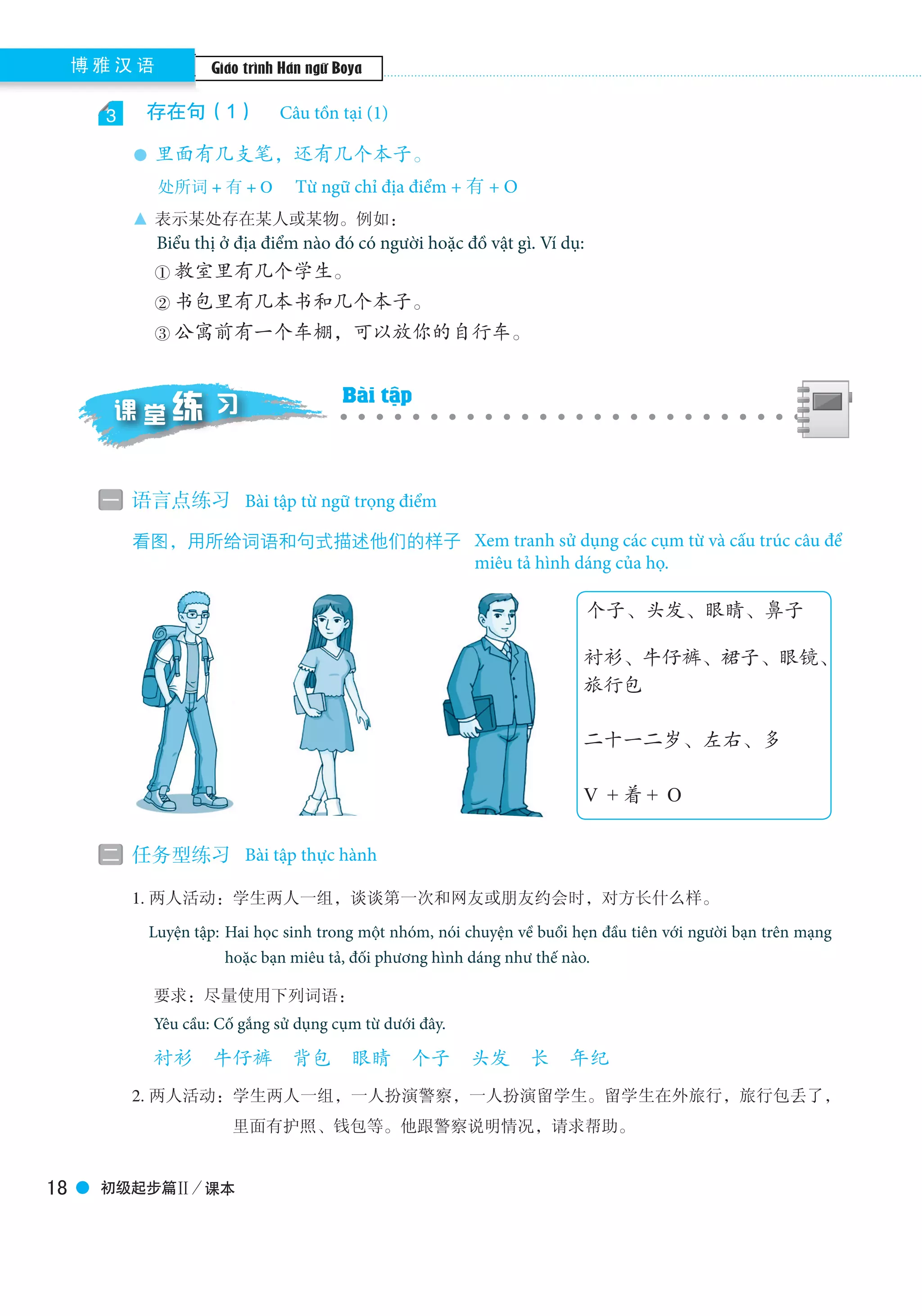 Boya Chinese博 雅 汉 语
初级起步篇Ⅱ／课本18
3 　存在句（1）　Existential sentences（1）
● 里面有几支笔，还有几个本子。
处所词 + 有 + O
▲ 表示某处存在某人或某物。例如：
This expression is used to indicate there is something or somebody in some place. For example，
① 教室里有几个学生。
② 书包里有几本书和几个本子。
③ 公寓前有一个车棚，可以放你的自行车。
一 语言点练习　Grammatical exercises
看图，用所给词语和句式描述他们的样子　Describe the persons in the following pictures
二 任务型练习　Task-based exercises
　　1. 两人活动：学生两人一组，谈谈第一次和网友或朋友约会时，对方长什么样。
Pair work：Two students in a group talk about their ﬁrst date with their internet-friend, especially
their appearances.
要求：尽量使用下列词语：
You’re required to use the following words:
衬衫　牛仔裤　背包　眼睛　个子　头发　长　年纪
　　2. 两人活动：学生两人一组，一人扮演警察，一人扮演留学生。留学生在外旅行，旅行包丢了，
里面有护照、钱包等。他跟警察说明情况，请求帮助。
个子、头发、眼睛、鼻子
衬衫、牛仔裤、裙子、眼镜、
旅行包
二十一二岁、左右、多
V ＋着＋ O
课 堂 习练 Exercises in Class
Câu tồn tại (1)
Từ ngữ chỉ địa điểm + 有 + O
Biểu thị ở địa điểm nào đó có người hoặc đồ vật gì. Ví dụ:
Bài tập từ ngữ trọng điểm
Xem tranh sử dụng các cụm từ và cấu trúc câu để
miêu tả hình dáng của họ.
Bài tập thực hành
Bài tập
Giáo trình Hán ngữ Boya
Luyện tập: Hai học sinh trong một nhóm, nói chuyện về buổi hẹn đầu tiên với người bạn trên mạng
hoặc bạn miêu tả, đối phương hình dáng như thế nào.
Yêu cầu: Cố gắng sử dụng cụm từ dưới đây.
 