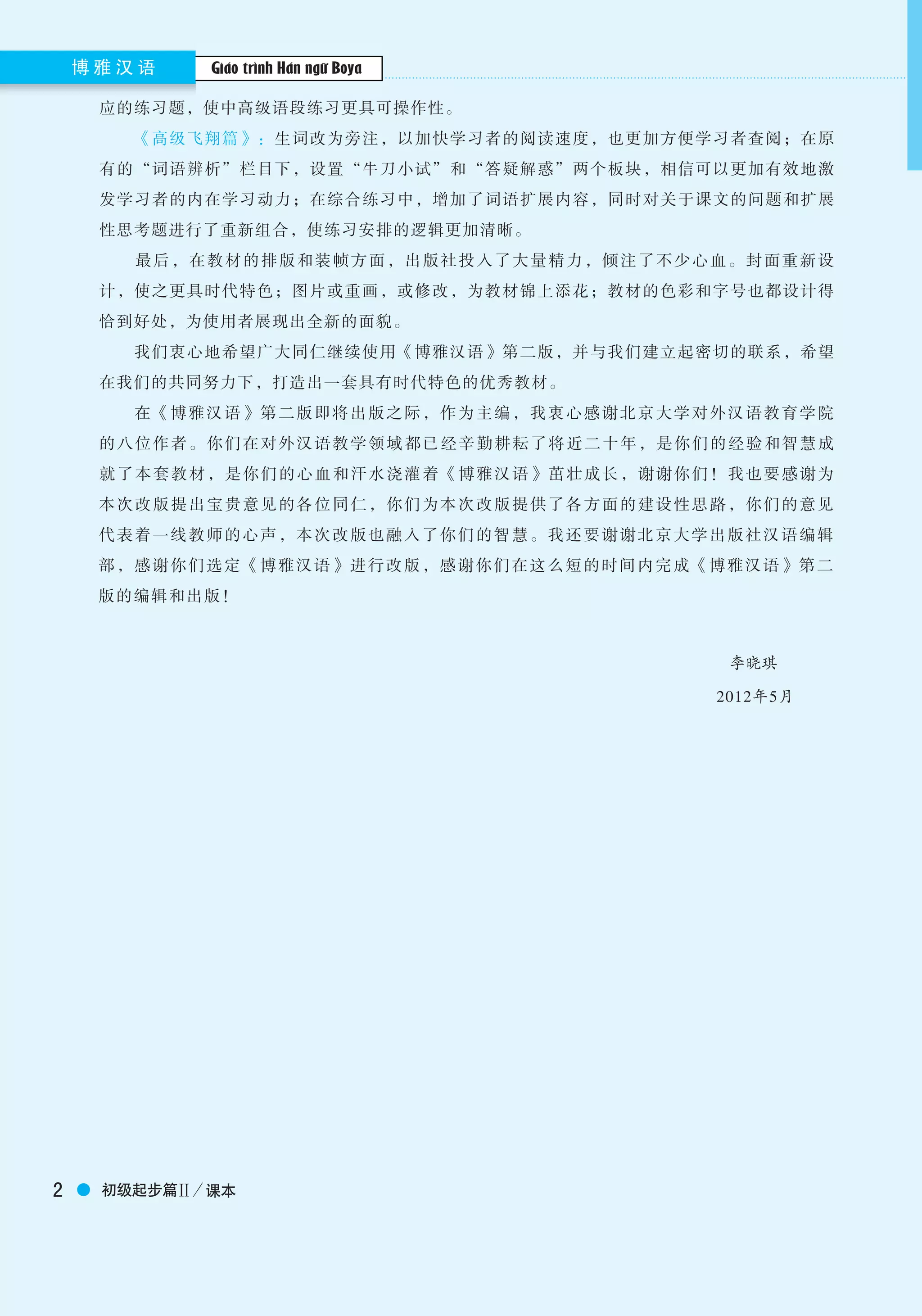 Boya Chinese博 雅 汉 语
2 初级起步篇Ⅱ／课本
Boya Chinese博 雅 汉 语
应的练习题，使中高级语段练习更具可操作性。
　　《高级飞翔篇》：生词改为旁注，以加快学习者的阅读速度，也更加方便学习者查阅；在原
有的“词语辨析”栏目下，设置“牛刀小试”和“答疑解惑”两个板块，相信可以更加有效地激
发学习者的内在学习动力；在综合练习中，增加了词语扩展内容，同时对关于课文的问题和扩展
性思考题进行了重新组合，使练习安排的逻辑更加清晰。
　　最后，在教材的排版和装帧方面，出版社投入了大量精力，倾注了不少心血。封面重新设
计，使之更具时代特色；图片或重画，或修改，为教材锦上添花；教材的色彩和字号也都设计得
恰到好处，为使用者展现出全新的面貌。
　　我们衷心地希望广大同仁继续使用《博雅汉语》第二版，并与我们建立起密切的联系，希望
在我们的共同努力下，打造出一套具有时代特色的优秀教材。
　　在《博雅汉语》第二版即将出版之际，作为主编，我衷心感谢北京大学对外汉语教育学院
的八位作者。你们在对外汉语教学领域 都已经辛勤耕耘了将近二十年，是你们的经验和智慧成
就了本套教材，是你们的心血和汗水浇灌着《博雅汉语》茁壮成长，谢谢你们！我也要感谢为
本次改版提出宝贵意见的各位同仁，你们为本次改版提供了各方面的建设性思路，你们的意见
代表着一线教师的心声，本次改版也融入了你们的智慧。我还要谢谢北京大学出版社汉语编辑
部，感谢你们选定《博雅汉语》进行改版，感谢你们在这么短的时间内完成《博雅汉语》第二
版的编辑和出版！
李晓琪
2012年5月
Giáo trình Hán ngữ Boya
 