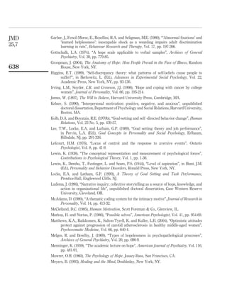 Garber, J., Fencil-Morse, E., Rosellini, R.A. and Seligman, M.E. (1980), “‘Abnormal ﬁxations’ and
‘learned helplessness’: inescapable shock as a weanling impairs adult discrimination
learning in rats”, Behaviour Research and Therapy, Vol. 17, pp. 197-206.
Gottschalk, L.A. (1974), “A hope scale applicable to verbal samples”, Archives of General
Psychiatry, Vol. 30, pp. 779-85.
Groopman, J. (2004), The Anatomy of Hope: How People Prevail in the Face of Illness, Random
House, New York, NY.
Higgins, E.T. (1989), “Self-discrepancy theory: what patterns of self-beliefs cause people to
suffer?”, in Berkowitz, L. (Ed.), Advances in Experimental Social Psychology, Vol. 22,
Academic Press, New York, NY, pp. 93-136.
Irving, L.M., Snyder, C.R. and Crowson, J.J. (1998), “Hope and coping with cancer by college
women”, Journal of Personality, Vol. 66, pp. 195-214.
James, W. (1897), The Will to Believe, Harvard University Press, Cambridge, MA.
Kelner, S. (1990), “Interpersonal motivation: positive, negative, and anxious”, unpublished
doctoral dissertation, Department of Psychology and Social Relations, Harvard University,
Boston, MA.
Kolb, D.A. and Boyatzis, R.E. (1970b), “Goal-setting and self -directed behavior change”, Human
Relations, Vol. 23 No. 5, pp. 439-57.
Lee, T.W., Locke, E.A. and Latham, G.P. (1989), “Goal setting theory and job performance”,
in Pervin, L.A. (Ed.), Goal Concepts in Personality and Social Psychology, Erlbaum,
Hillsdale, NJ, pp. 291-326.
Lefcourt, H.M. (1976), “Locus of control and the response to aversive events”, Ontario
Psychologist, Vol. 8, pp. 41-9.
Lewin, K. (1938), “The conceptual representation and measurement of psychological forces”,
Contributions to Psychological Theory, Vol. 1, pp. 1-36.
Lewin, K., Dembo, T., Festinger, L. and Sears, P.S. (1944), “Level of aspiration”, in Hunt, J.M.
(Ed.), Personality and Behavior Disorders, Ronald Press, New York, NY.
Locke, E.A. and Latham, G.P. (1990), A Theory of Goal Setting and Task Performance,
Prentice-Hall, Englewood Cliffs, NJ.
Ludema, J. (1996), “Narrative inquiry: collective storytelling as a source of hope, knowledge, and
action in organizational life”, unpublished doctoral dissertation, Case Western Reserve
University, Cleveland, OH.
McAdams, D. (1980), “A thematic coding system for the intimacy motive”, Journal of Research in
Personality, Vol. 14, pp. 413-32.
McClelland, D.C. (1985), Human Motivation, Scott Foreman & Co., Glenview, IL.
Markus, H. and Nurius, P. (1986), “Possible selves”, American Psychologist, Vol. 41, pp. 954-69.
Matthews, K.A., Raikkomen, K., Sulton-Tyrell, K. and Kuller, L.H. (2004), “Optimistic attitudes
protect against progression of carotid atherosclerosis in healthy middle-aged women”,
Psychosomatic Medicine, Vol. 66, pp. 640-4.
Melges, R. and Bowlby, J. (1969), “Types of hopelessness in psychopathological processes”,
Archives of General Psychiatry, Vol. 20, pp. 690-9.
Menninger, K. (1959), “The academic lecture on hope”, American Journal of Psychiatry, Vol. 116,
pp. 481-91.
Mowrer, O.H. (1960), The Psychology of Hope, Jossey-Bass, San Francisco, CA.
Moyers, B. (1993), Healing and the Mind, Doubleday, New York, NY.
JMD
25,7
638
 