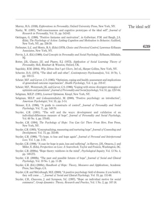 Murray, H.A. (1938), Explorations in Personality, Oxford University Press, New York, NY.
Nasby, W. (1997), “Self-consciousness and cognitive prototypes of the ideal self”, Journal of
Research in Personality, Vol. 31, pp. 543-63.
Oettingen, G. (1996), “Positive fantasies and motivation”, in Gollwitzer, P.M. and Bargh, J.A.
(Eds), The Psychology of Action: Linking Cognition and Motivation to Behavior, Guilford,
New York, NY, pp. 236-59.
Perlmuter, L.C. and Monty, R.A. (Eds) (1979), Choice and Perceived Control, Lawrence Erlbaum
Associates, New York, NY.
Pervin, L.A. (Ed.) (1989), Goal Concepts in Personality and Social Psychology, Erlbaum, Hillsdale,
NJ.
Rotter, J.B., Chance, J.E. and Phares, E.J. (1972), Application of Social Learning Theory of
Personality, Holt, Rinehart & Winston, Oxford, UK.
Sapolsky, R.M. (2004), Why Zebras Don’t get Ulcers, 3rd ed., Harper Collins, New York, NY.
Schecter, D.A. (1974), “The ideal self and other”, Contemporary Psychoanalysis, Vol. 10 No. 1,
pp. 103-15.
Scheier, M.F. and Carver, C.S. (1985), “Optimism, coping and health: assessment and implications
of generalized outcome expectancies”, Health Psychology, Vol. 4, pp. 219-47.
Scheier, M.F., Weintraub, J.K. and Carver, C.S. (1986), “Coping with stress: divergent strategies of
optimists and pessimists”, Journal of Personality and Social psychology, Vol. 51, pp. 1257-64.
Seligman, M.E.P. (1991), Learned Optimism, Knopf, New York, NY.
Seligman, M.E.P. and Csikszentmihalyi, M. (2000), “Positive psychology: an introduction”,
American Psychologist, Vol. 55, pp. 5-14.
Skinner, E.A. (1996), “A guide to constructs of control”, Journal of Personality and Social
Psychology, Vol. 71, pp. 549-70.
Snyder, C.R. (1991), “The will and the ways: development and validation of an
individual-differences measure of hope”, Journal of Personality and Social Psychology,
Vol. 60 No. 4, pp. 570-85.
Snyder, C.R. (1994), The Psychology of Hope: You Can Get There From Here, Free Press,
New York, NY.
Snyder, C.R. (1995), “Conceptualizing, measuring and nurturing hope”, Journal of Counseling and
Development, Vol. 73, pp. 355-60.
Snyder, C.R. (1996), “To hope, to lose and hope again”, Journal of Personal and Interpersonal
Loss, Vol. 1, pp. 3-16.
Snyder, C.R. (1998), “A case for hope in pain, loss and suffering”, in Harvey, J.H., Omarzu, J. and
Miller, E. (Eds), Perspectives on Loss: A Sourcebook, Taylor and Francis, Washington, DC.
Snyder, C.R. (2000a), “Hope theory: rainbows in the mind”, Psychological Inquiry, Vol. 13 No. 4,
pp. 149-275.
Snyder, C.R. (2000b), “The past and possible futures of hope”, Journal of Social and Clinical
Psychology, Vol. 19 No. 1, pp. 11-28.
Snyder, C.R. (Ed.) (2000c), Handbook of Hope: Theory, Measures and Applications, Academic
Press, San Diego, CA.
Snyder, C.R. and McCullough, M.E. (2000), “A positive psychology ﬁeld of dreams: if you build it,
they will come . . .”, Journal of Social and Clinical Psychology, Vol. 19, pp. 151-60.
Snyder, C.R., Cheavens, J. and Sympson, S.C. (1997), “Hope: an individual motive for social
commerce”, Group dynamics: Theory, Research and Practice, Vol. 1 No. 2, pp. 107-18.
The ideal self
639
 