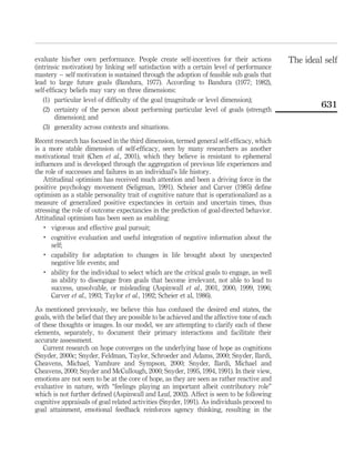 evaluate his/her own performance. People create self-incentives for their actions
(intrinsic motivation) by linking self satisfaction with a certain level of performance
mastery – self motivation is sustained through the adoption of feasible sub goals that
lead to large future goals (Bandura, 1977). According to Bandura (1977; 1982),
self-efﬁcacy beliefs may vary on three dimensions:
(1) particular level of difﬁculty of the goal (magnitude or level dimension);
(2) certainty of the person about performing particular level of goals (strength
dimension); and
(3) generality across contexts and situations.
Recent research has focused in the third dimension, termed general self-efﬁcacy, which
is a more stable dimension of self-efﬁcacy, seen by many researchers as another
motivational trait (Chen et al., 2001), which they believe is resistant to ephemeral
inﬂuences and is developed through the aggregation of previous life experiences and
the role of successes and failures in an individual’s life history.
Attitudinal optimism has received much attention and been a driving force in the
positive psychology movement (Seligman, 1991). Scheier and Carver (1985) deﬁne
optimism as a stable personality trait of cognitive nature that is operationalized as a
measure of generalized positive expectancies in certain and uncertain times, thus
stressing the role of outcome expectancies in the prediction of goal-directed behavior.
Attitudinal optimism has been seen as enabling:
.
vigorous and effective goal pursuit;
.
cognitive evaluation and useful integration of negative information about the
self;
.
capability for adaptation to changes in life brought about by unexpected
negative life events; and
.
ability for the individual to select which are the critical goals to engage, as well
as ability to disengage from goals that become irrelevant, not able to lead to
success, unsolvable, or misleading (Aspinwall et al., 2001, 2000, 1999, 1996;
Carver et al., 1993; Taylor et al., 1992; Scheier et al, 1986).
As mentioned previously, we believe this has confused the desired end states, the
goals, with the belief that they are possible to be achieved and the affective tone of each
of these thoughts or images. In our model, we are attempting to clarify each of these
elements, separately, to document their primary interactions and facilitate their
accurate assessment.
Current research on hope converges on the underlying base of hope as cognitions
(Snyder, 2000c; Snyder, Feldman, Taylor, Schroeder and Adams, 2000; Snyder, Ilardi,
Cheavens, Michael, Yamhure and Sympson, 2000; Snyder, Ilardi, Michael and
Cheavens, 2000; Snyder and McCullough, 2000; Snyder, 1995, 1994, 1991). In their view,
emotions are not seen to be at the core of hope, as they are seen as rather reactive and
evaluative in nature, with “feelings playing an important albeit contributory role”
which is not further deﬁned (Aspinwall and Leaf, 2002). Affect is seen to be following
cognitive appraisals of goal related activities (Snyder, 1991). As individuals proceed to
goal attainment, emotional feedback reinforces agency thinking, resulting in the
The ideal self
631
 