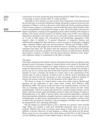 continuation of activity toward the goal (Aspinwall and Leaf, 2002). This confusion as
to the image, or goals, and the affect is a major problem.
Although we view emotion as a part of each of the components of the ideal self and
the driving force of a person’s intentional change, the positive emotion involved in the
experience of Hope is central to the power of the ideal self. Positive emotion emerges
from the sense of agency or self-efﬁcacy, and the belief that there will be feasible routes
to the accomplishment of the hoped for image or state. All of this adds to the person’s
degree of optimism, resulting in the aggregate positive affect encoding of the images or
dreams of the future and the person’s core identity (their sense of their own enduring
dispositions, strengths, traits, and such). As we said earlier, positive emotion is deﬁned
as “a state of high energy, full concentration, and pleasurable engagement, while
negative affect is deﬁned as “a general dimension of subjective distress and
unpleasurable engagement that subsumes a variety of aversive mood states, including
anger, contempt, disgust, guilt, fear and nervousness” (Watson and Tellegen, 1985).
Does this mean that people who are relatively lower in self-efﬁcacy and optimism
experience less hope? Yes. We believe that the experience of hope drives the energy,
through positive emotions, attached to the image or dream of a desired future. Without
these positive emotions, we believe that the person becomes defensive, loses “hope,”
and withdraws energy or commitment to the effort of change.
The image
If the hope component is the affective driver of the ideal self, and the core identity is the
personal context, the dream or image of a desired future is the content of the ideal self.
It is the picture of what is hoped to be. Again, whenever we refer to the dream or the
image of a desired future, it does not imply that a person has to change. For example, a
person may be in a current state that he/she feels in perfect or the best balance that is
possible. In such a situation, the dream of a future state is the continuation of the
current state. In such a situation, we believe there is still the need to formulate and
activate the ideal self for the investment of time and energy needed to maintain or
sustain this present condition. All of the dynamics of ICT apply here as well.
The dream or image of a desired future comes from many sources. Dreams and
fantasies are the expression of one’s inner needs, wishes, fears (Murray, 1938;
McClelland, 1985). They interact with each other in an on-going manner, over time. So
there is a dynamics quality to the dream. Among the major sources are one’s values
and philosophy. These are created and nurtured by a person’s family of origin, current
family, reference groups, and social identity groups to which one belongs or aspires to
belong (Boyatzis et al., 2000). A person history and enduring dispositions, including
those characteristics labelled as strengths, become a continuous input into one’s values
and philosophy. In other words, such perceptions of one’s own qualities, and the extent
to which they are positively valued (i.e. seen as strengths), will affect one’s values and
be interpreted by one’s operating philosophy.
But the images of a desired future is also a function of a person’s career and life
stage. What you consider a noble and worthwhile aspiration when you are 21 is
typically different from what you dream about doing or being when you are 58. In
addition, a person’s discovery of their purpose, or calling, also feeds into the dream.
Being aware of your own passion, that which makes you feel life is worth living and
you are fulﬁlling a promise of some higher being or life force, is your calling.
JMD
25,7
632
 