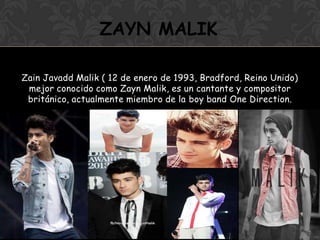 Zain Javadd Malik ( 12 de enero de 1993, Bradford, Reino Unido)
mejor conocido como Zayn Malik, es un cantante y compositor
británico, actualmente miembro de la boy band One Direction.
ZAYN MALIK
 