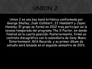 Union J es una boy band británica conformada por
George Shelley, Josh Cuthbert, JJ Hamblett y Jaymi
Hensley. El grupo se formó en 2012 tras participar en la
novena temporada del programa The X Factor, en donde
finalizó en la cuarta posición. Posteriormente, firmó un
contrato discográfico con la subsidiaria de Sony Music
Entertainment, RCA Records, y su primer álbum de
estudio será lanzado en el segundo semestre de 2013.
UNION J
 