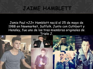 Jamie Paul «JJ» Hamblett nació el 25 de mayo de
1988 en Newmarket, Suffolk. Junto con Cuthbert y
Hensley, fue uno de los tres miembros originales de
Triple J.
JAIME HAMBLETT
 