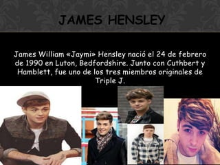 James William «Jaymi» Hensley nació el 24 de febrero
de 1990 en Luton, Bedfordshire. Junto con Cuthbert y
Hamblett, fue uno de los tres miembros originales de
Triple J.
JAMES HENSLEY
 
