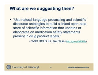 What are we suggesting then?

• “Use natural language processing and scientific
  discourse ontologies to build a linked open data
  store of scientific information that updates or
  elaborates on medication safety statements
  present in drug product labels.”
             - W3C HCLS IG Use Case (http://goo.gl/wP4Mz)




                             10           Biomedical Informatics
 