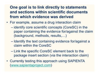 One goal is to link directly to statements
  and sections within scientific documents
  from which evidence was derived
• For example, assume a drug interaction claim
   – identify core scientific concepts (CoreSC) in the
     paper containing the evidence for/against the claim
     (background, methods, results,…)
  – Identify the text containing evidence for/against a
    claim within the CoreSC
  – Link the specific CoreSC element back to the
    package insert section (via the interaction claim)
• Currently testing this approach using SAPIENTA
  (www.sapientaproject.com)
 